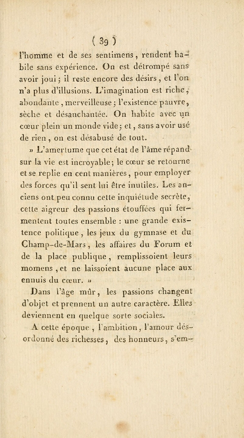 Fhomme et ^e ses sentimens, rendent ba-^^ bile sans expérience. On est détrompé sans avoir joui ; il reste encore des désirs, et l'on n'a plus d'illusions. L'imagination est ricbe, abondante , merveilleuse 5 l'existence pauvre, sècbe et désanchantée. On habite avec nn cœur plein un monde vide5 et, sans avoir usé de rien , on est désabusé de tout. » L'amerlume que cet état de l'âme répand- sur la vie est incroyable; le cœur se retourne et se replie en cent manières, pour employer des forces qu'il sent lui être inutiles. Les an- ciens ont peu connu celte inquiétude secrète, celte aigreur des passions étouffées qui fer- mentent toutes ensemble : une grande exis- tence politique , les jeux du gymnase et du Gbamp-de-Mars , les affaires du Forum et de la place publique, remplissoient leurs momens , et ne laissoient aucune place aux ennuis du cœur. » Dans l'âge mûr, les passions changent d'objet et prennent un autre caractère. Elles deviennent en quelque sorte sociales. A cette époque , l'ambition, l'amour dés- ordonné des richesses, des honneurs, s'em-