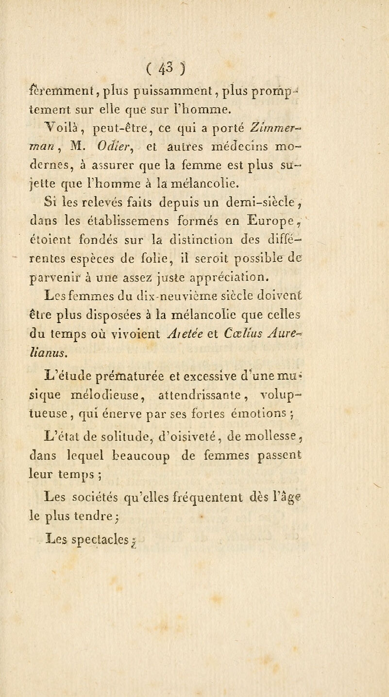 i^i*emment, plus puissamment, plus promp- tement sur elle que sur Phomme. l^ollà, peut-être, ce qui a porté Zimmef man, M. Oâler^ et autres médecins mo- dernes, à assurer que la femme est plus su- jette que l'homme à la mélancolie. Si les relevés faits depuis un demi-siècle, dans les établissemens formés en Europe ^ étoient fondés sur la distinction des diffé- rentes espèces de folie, il seroit possible de parvenir à une assez juste appréciation. Les femmes du dix-neuvième siècle doivent être plus disposées à la mélancolie que celles du temps où vivoient Aietée et Cœlius Aure-' lianus. L'étude prématurée et excessive d^unemu» sique mélodieuse, attendrissante, volup-- tueuse, qui énerve par ses fortes émotions 'j L'état de solitude, d'oisiveté, de mollesse, dans lequel beaucoup de femmes passent leur temps ; Les sociétés qu'elles fréquentent dès l'âge le plus tendre) Les spectacles^