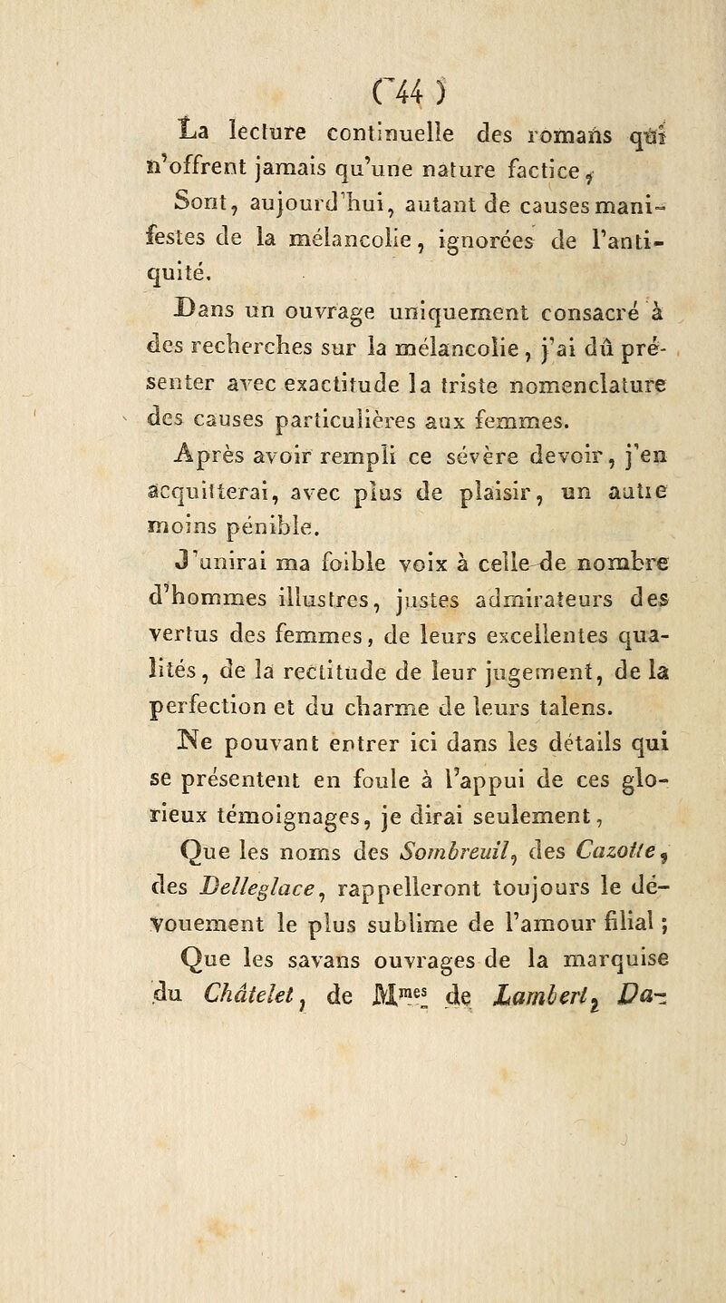 eu î La lecture continuelle des romans qtïï n'offrent jamais qu'une nature factice^ Sont, aujourd'hui, autant de causesmani-- festes de la mélancolie, ignorées de Fanti- quité. Dans un ouvrage uniquement consacré à des recherches sur la mélancolie , j'ai dû pré- senter avec exactitude la triste nomenclature des causes particulières aux femmes. Après avoir rempli ce sévère devoir, j'en acquitterai, avec plus de plaisir, un aatie moins pénible. J'unirai ma foible voix à celle i3e nonabre d'hommes illustres, justes admirateurs des vertus des femmes, de leurs excellentes qua- lités, de la rectitude de leur jugement, de la perfection et du charme de leurs talens. ISe pouvant entrer ici dans les détails qui se présentent en foule à l'appui de ces glo- rieux témoignages, je dirai seulement, Que les noms des Sombreuîl^ des Cazoile^ des Delleglace^ rappelleront toujours le dé- Vouement le plus sublime de l'amour filial ; Que les savans ouvrages de la marquise du Châteletj de M^^s ^^ JLamherl^ JPa-z