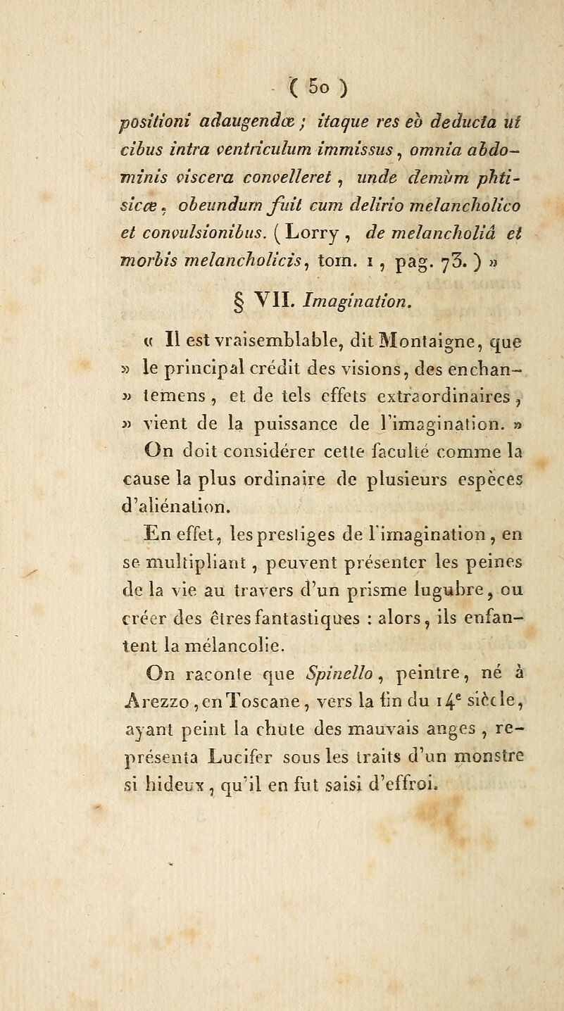 posîtionî adaugendœ ; itaque res eh deducta ut cibus intra çentriculum immissus ^ omnia ahdo- minis çiscera convelleret, iinde demvm phti- sicce. oheundurn fuit cum delirîo melancholico et conmhionibiis. ( Lorry , de meîancholiâ et morhis melanchoîîcis^ tom. i , pag. yS. ) » § VIL Imagination, « Il est vraisemblable, dit Montaigne, que » le principal crédit des visions, des encban- 3> temens , et de tels effets extraordinaires, 3) vient de la puissance de Fimaginatlon. » On doit considérer cette faculté comme la cause la plus ordinaire de plusieurs espèces d'aliénation. En effet, les prestiges de limagination , en se multipliant, peuvent présenter les peines de la vie au travers d'un prisme lugubre, ou créer des êtres fantastiques : alors, ils enfan- tent la mélancolie. On raconte que Spinello ^ peintre, né à Arezzo , en Toscane, vers la fm du i4^ siècle, ayant peint la chute des mauvais anges , re- présenta Lucifer sous les traits d'un monstre si hideux , qu'il en fut saisi d'effroi.