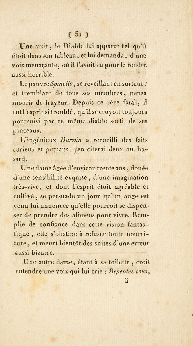 C5i) Une nuit, le Diable lui apparut tel qu'il «toit dans son tableau, et lui demanda, d'une voix menaçante, où lll'avoitvu pour le rendre aussi horrible. Le pauvre Spinello, se réveillant en sursaut ^ et tremblant de tous ses membres , pensa mourir de irayeur. Depuis ce rêve fatal, il eut l'esprit si troublé, qu'il se croyoit toujours poursuivi par ce même diable sorti de ses pinceaux. L'ingénieux Darwin a recueilli des faits curieux et plquans : j'en citerai deux au ha- sard. Une dame âgée d'environ trente ans , douée d'une sensibilité exquise, d'une imagination Irès-vive, et dont l'esprit étoit agréable et cultivé, se persuade un jour qu'un ange est venu lui annoncer qu'elle pourroit se dispen- ser de prendre des alimens pour vivre. Rem- plie de confiance dans cette vision fantas- tique , elle s'obstine à refuser toute nourri- ture , et meurt bientôt des suites d'une erreur aussi bizarre. Une autre dame, étant à sa toilette , croit entendre une voix qui lui crie : Repentez-vous^