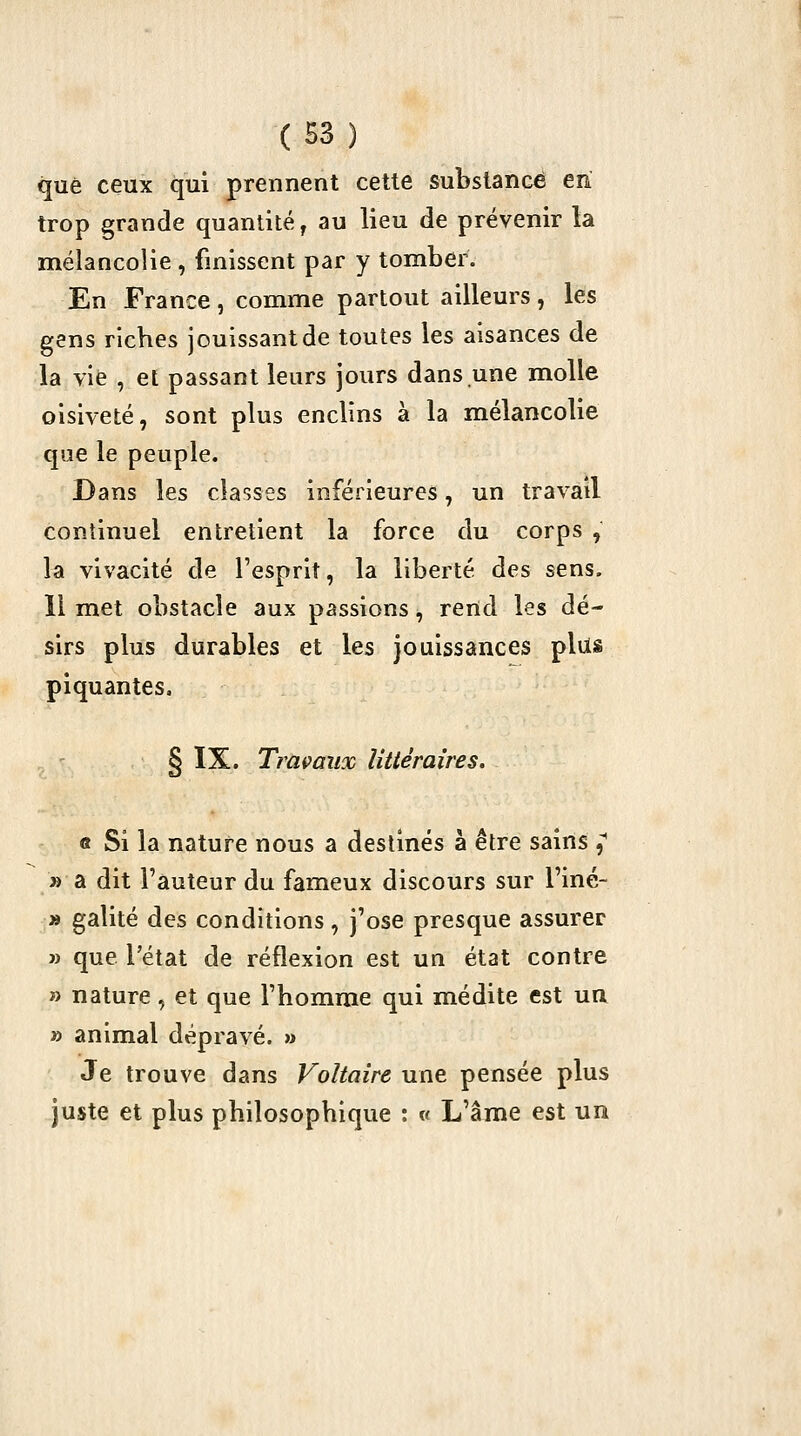 que ceux qui prennent cette substance en trop grande quantité ^ au lieu de prévenir la mélancolie , finissent par y tomber. En France , comme partout ailleurs , les gens riches jouissant de toutes les aisances de la vie , et passant leurs jours dans une molle oisiveté, sont plus enclins à la mélancolie que le peuple. Dans les classes inférieures, un travail continuel entretient la force du corps , la vivacité de l'esprit, la liberté des sens. 11 met obstacle aux passions, rend les dé- sirs plus durables et les jouissances plus piquantes, . ' § ï^' Traçaux littéraires. « Si la nature nous a destinés à être sains ^ » a dit l'auteur du fameux discours sur l'iné- » galité des conditions, j'ose presque assurer » que l'état de réflexion est un état contre » nature, et que l'homme qui médite est un » animal dépravé. » Je trouve dans Voltaire une pensée plus juste et plus philosophique : v L'âme est un