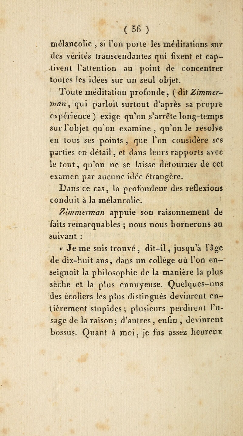 mélancolie , si l'on porte les méditations suf des vérités transcendantes qui fixent et cap- 4ivent l'attention au point de concentrer toutes les idées sur un seul objet. Toute nnéditalion profonde, ( dit Zimmer-^ man, qui parloit surtout d'après sa propre expérience) exige qu'on s'arrête long-temps sur l'objet qu'on examine , qu'on le résolve en tous ses points , que l'on considère ses parties en détail, et dans leurs rapports avec le tout, qu'on ne se laisse détourner de cet examen par aucune idée étrangère. Dans ce cas, la profondeur des réflexions conduit à la mélancolie. Zimmerman appuie son raisonnement de faits remarquables ; nous nous bornerons au suivant : (f Je me suis trouvé , dit-il, jusqu'à l'âge de dix-buit ans, dans un collège où l'on en- seignoit la pbiîosophie de la manière la plus sèche et la plus ennuyeuse. Quelques-uns des écoliers les plus distingués devinrent en- tièrement stupides -, plusieurs perdirent l'u- sage de la raison3 d'autres, enfin , devinrent bossus. Quant à moi, Je fus assez heureux