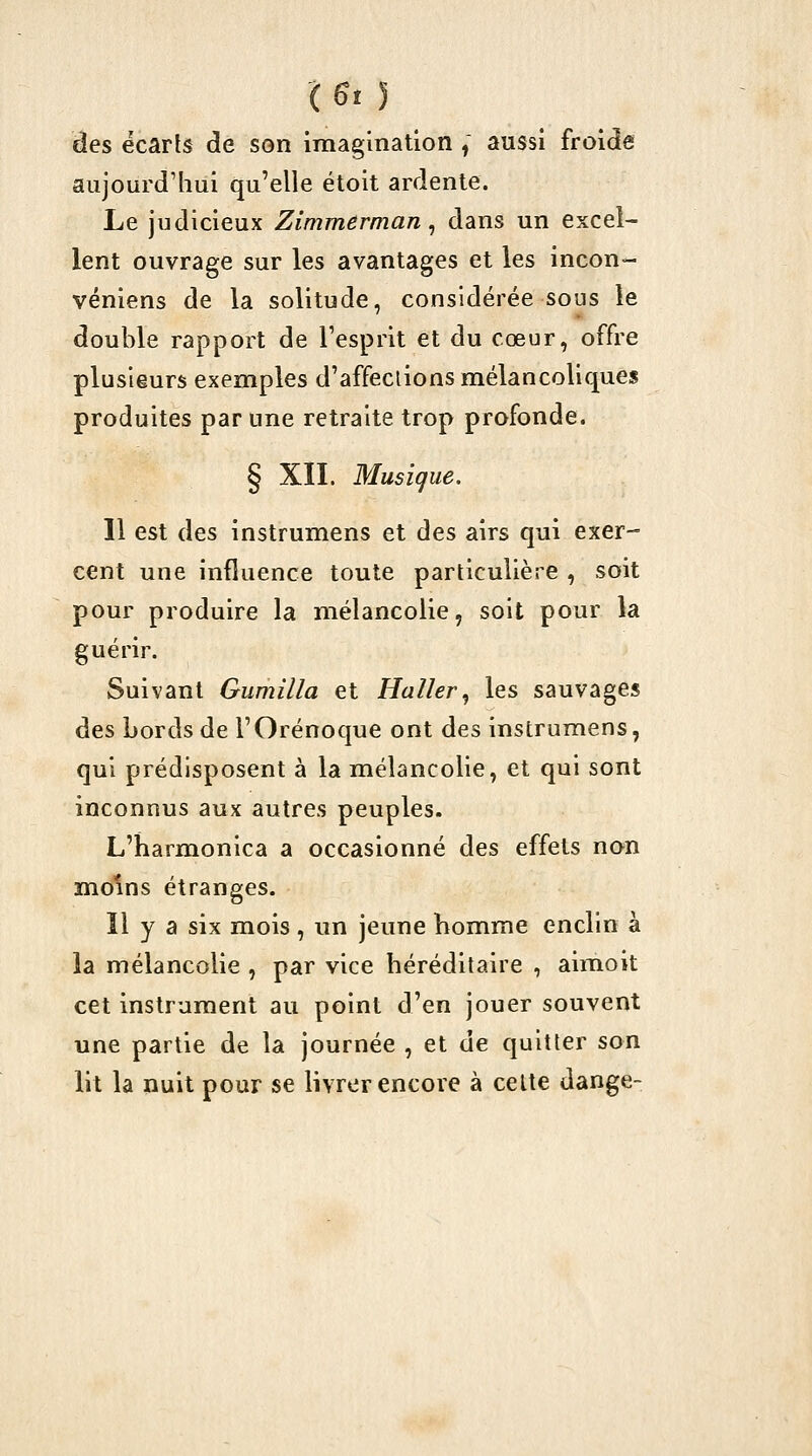 ( ^t 5 des écarts de son imagination , aussi froide aujourd'hui qu'elle étoit ardente. Le judicieux Zimmerman ^ dans un excel- lent ouvrage sur les avantages et les incon- véniens de la solitude, considérée sous le double rapport de l'esprit et du cœur, offre plusieurs exemples d'affeclions mélancoliques produites par une retraite trop profonde. § XII. Musique. 11 est des instrumens et des airs qui exer- cent une influence toute particulière , soit pour produire la mélancolie, soit pour la guérir. Suivant Gumilla et Haller, les sauvages des bords de l'Orénoque ont des instrumens, qui prédisposent à la mélancolie, et qui sont inconnus aux autres peuples. L'harmonica a occasionné des effets non moins étranges. Il y a six mois, un jeune homme enclin à la mélancolie , par vice héréditaire , aimoit cet instrument au point d'en jouer souvent une partie de la journée , et de quitter son lit la nuit pour se livrer encore à celte dange-