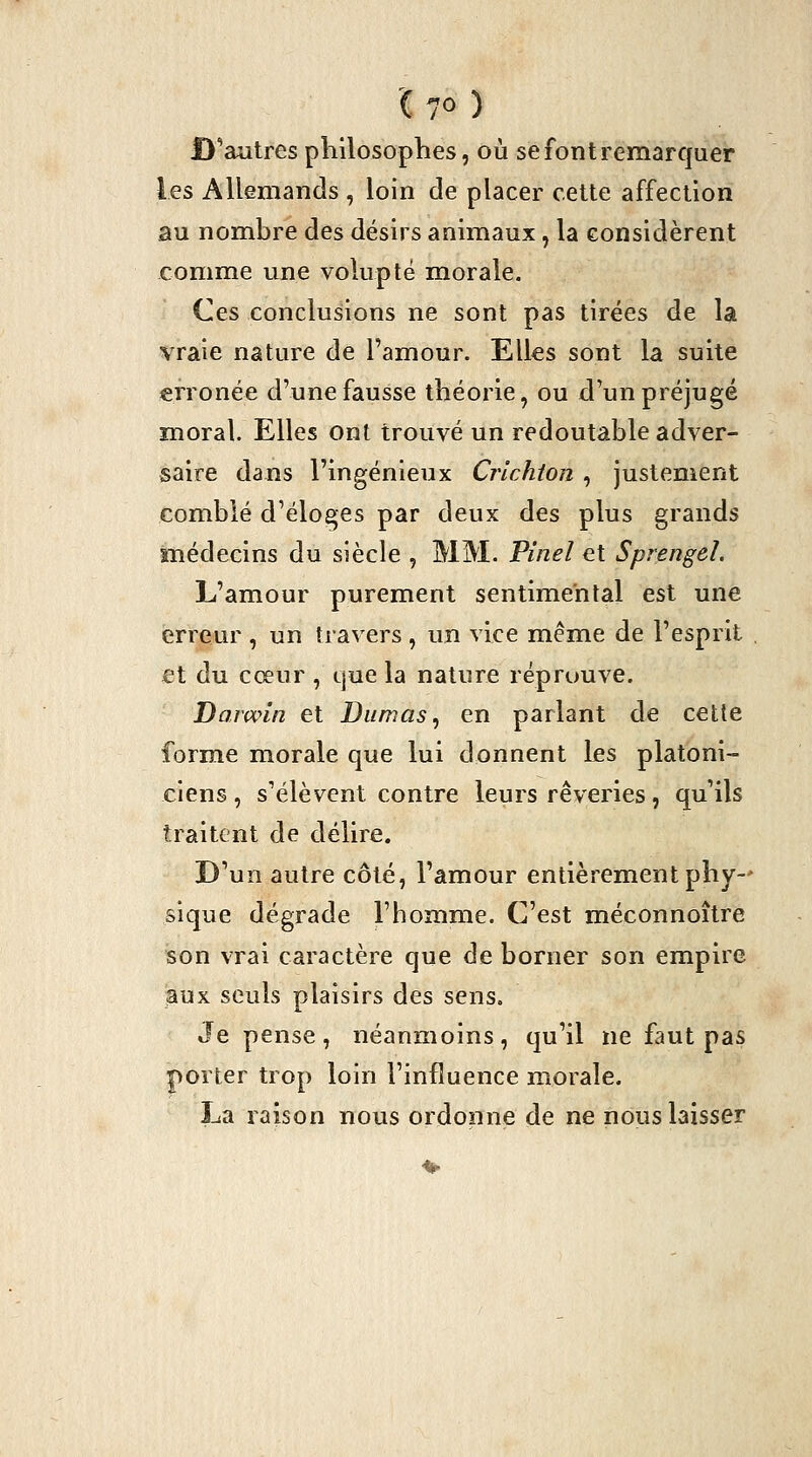 '( 7° ) D'autres philosophes, où se font remarquer les Allemands , loin de placer cette affection au nombre des désirs animaux, la considèrent comme une volupté morale. Ces conclusions ne sont pas tirées de la vraie nature de l'amour. Elks sont la suite erronée d'une fausse théorie, ou d'un préjugé moral. Elles ont trouvé un redoutable adver- saire dans l'ingénieux Crichton , justement comblé d'éloges par deux des plus grands médecins du siècle , MM. Vinel et Sprengeî. L'amour purement sentimental est une erreur , un travers , un vice même de l'esprit £t du cœur , que la nature réprouve. Darwin et Dumas ^ en parlant de cette forme morale que lui donnent les platoni- ciens , s'élèvent contre leurs rêveries, qu'ils traitent de délire. D'un autre côté, l'amour entièrement phy-' sique dégrade l'homme. C'est méconnoître son vrai caractère que de borner son empire aux seuls plaisirs des sens. Je pense, néanmoins, qu'il ne faut pas porter trop loin l'influence morale. La raison nous ordonne de ne nous laisser