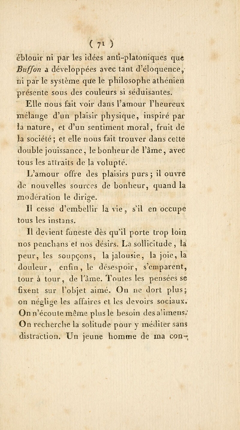 éblouir ni par les idées anti-platoniques que Buffon a développées avec tant d'éloquence, ni par le système que le philosophe athénien présente sous des couleurs si séduisantes. Elle nous fait voir dans l'amour Fheureux mélange d'un plaisir physique, inspiré par la nature, et d'un sentiment moral, fruit de la société ; et elle nous fait trouver dans cette double jouissance, le bonheur de l'âme, avec tous les attraits de la volupté. L'amour offre des plaisirs purs j il ouvre cle nouvelles sources de bonheur, quand la modération le dirige. Il cesse d'embellir la vie, s'il en occupe tous les instans. Il devient funeste dès qu'il porte trop loin, nos penchans et nos désirs. La sollicitude, la peur, les soupçons, la jalousie, la joie, la douleur, enfin, le désespoir, s'emparent, tour à tour, de 1 ame. Toutes les pensées se fixent sur l'objet aimé. On ne dort plus; on néglige les affaires et les devoirs sociaux. On n'écoute même plus le besoin desalimens,' On recherche la solitude pour y méditer sans distraction. Un jeune homme de ina con-^^