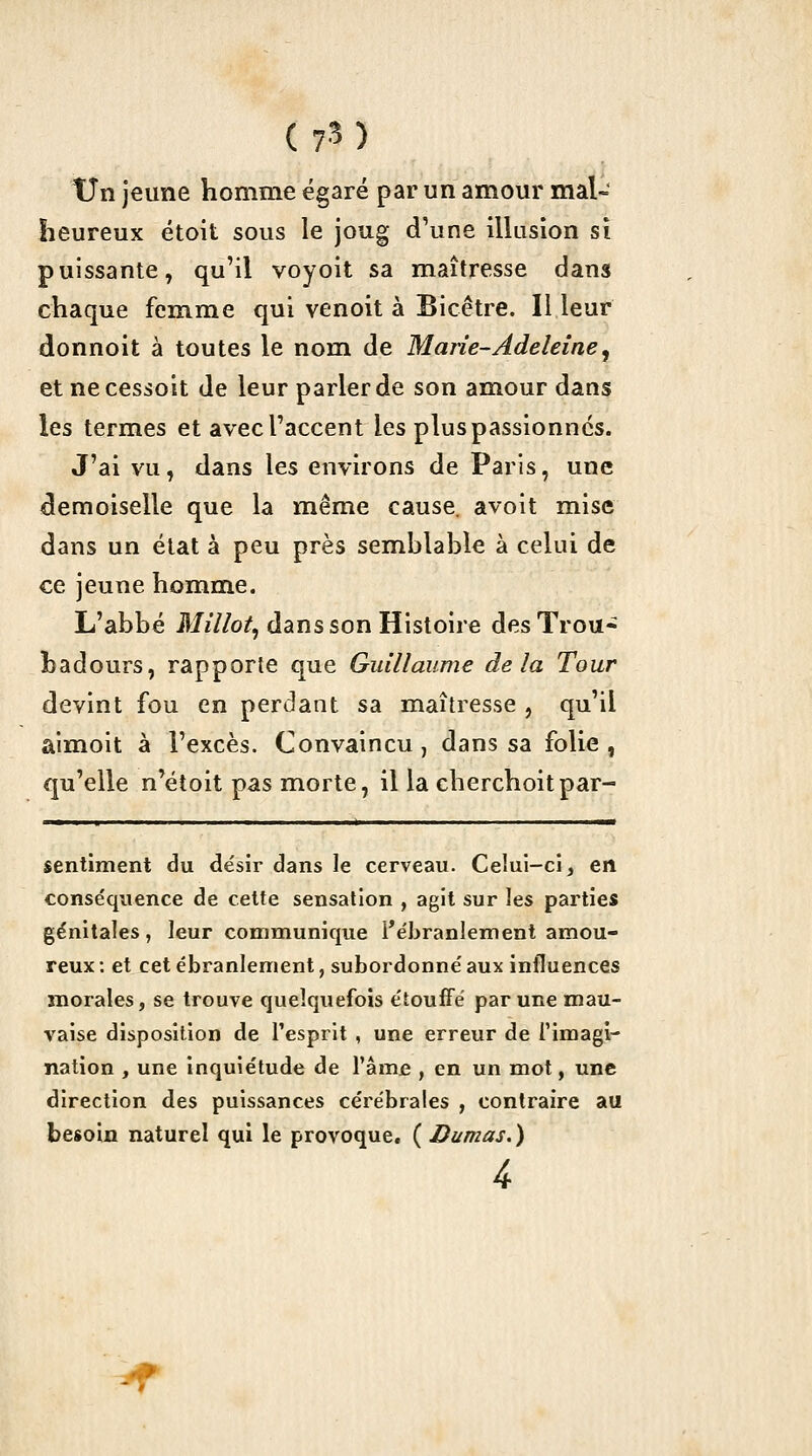 tJn jeune homme égaré par un amour mal- heureux étoit sous le joug d'une illusion si puissante, qu'il voyoit sa maîtresse dans chaque femme qui venoit à Bicêtre. Il leur donnoit à toutes le nom de Marie-Adeleine, et necessoit de leur parler de son amour dans les termes et avecraccent les plus passionnes. J'ai vu, dans les environs de Paris, une demoiselle que la même cause, avoit mise dans un état à peu près semblable à celui de ce jeune homme. L'abbé Millot., dans son Histoire desTrou» hadours, rapporte que Guillaume delà Tour devint fou en perdant sa maîtresse , qu'il aimoit à l'excès. Convaincu, dans sa folie , qu'elle n'étoit pas morte, il la cherchoitpar- sentiment du désir dans le cerveau. Ceiui-ci, en conséquence de cette sensation , agit sur les parties génitales, leur communique l'ébranlement amou- reux : et cet ébranlement, subordonné aux iniluences morales, se trouve quelquefois étouffé par une mau- vaise disposition de l'esprit , une erreur de Timagl- nation , une inquiétude de râm£ , en un mot, une direction des puissances cérébrales , contraire au besoin naturel qui le provoque, ( Dumas. )