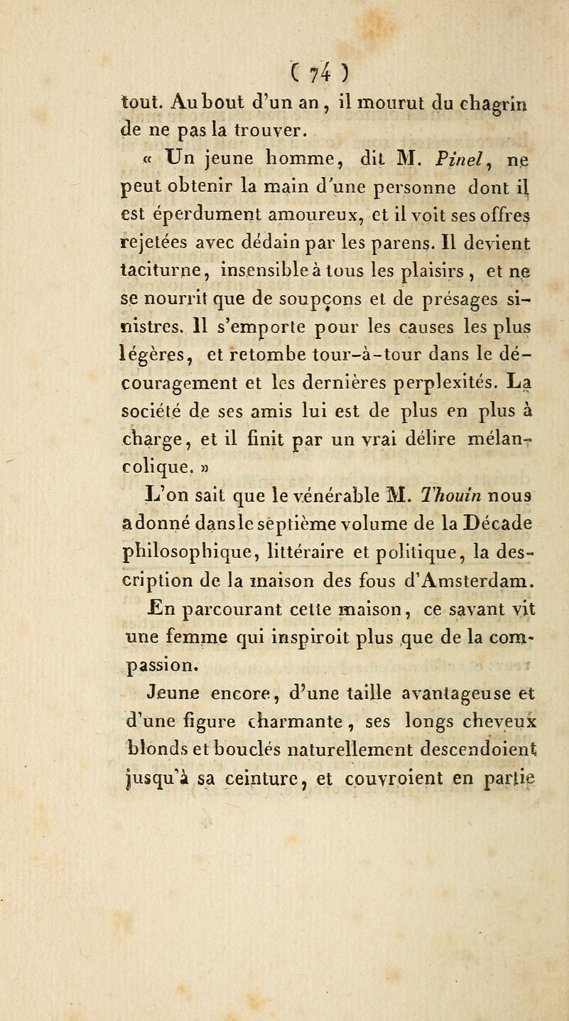 tout. Au bout d'un an, il mourut du chagrin de ne pas la trouver. « Un jeune homme, dit M. Finel^ ne peut obtenir la main d'une personne dont il est éperdument amoureux, et il voit ses offres rejetées avec dédain par les parens. Il devient taciturne, insensible à tous les plaisirs , et ne se nourrit que de soupçons et de présages si- nistres. 11 s'emporte pour les causes les plus légères, et retombe tour-à-tour dans le dé- couragement et les dernières perplexités. La société de ses amis lui est de plus en plus à charge, et il finit par un vrai délire mélan- colique. M L'on sait que le vénérable M. Thouin nous adonné dans le septième volume de la Décade philosophique, littéraire et politique, la des- cription de la maison des fous d'Amsterdam. En parcourant cette maison, ce savant vit une femme qui inspiroit plus que de la com- passion. Jeune encore, d'une taille avantageuse et dVne figure charmante, ses longs cheveux blonds et bouclés naturellement descendoient jusqu'à sa ceinture, et cpuvroient en partie