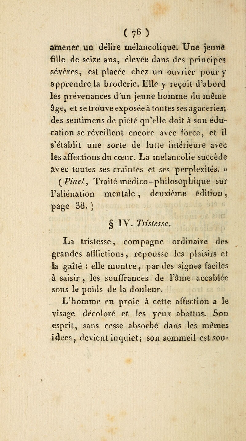 âMaener un délire mélancolique. Une jeune fille de seize ans, élevée dans des principes sévères, est placée chez un ouvrier pour y apprendre la broderie. Elle y reçoit d'abord les prévenances d'un jeune homme du même âge, et se trouve exposée à toutes ses agaceries; des sentimens de piété qu'elle doit à son édu-^ cation se réveillent encore avec force, et il s'établit une sorte de lutte intérieure avec les affections du cœur. La mélancolie succède avec toutes ses craintes et ses perplexités. » (^Pinel, Traité médjco-philosophique sur l'aliénation mentale , deuxième édition, page 3B.) § lY. Tristesse. TidL tristesse, compagne ordinaire des grandes afflictions, repousse les plaisirs et la gaîté : elle montre, par des signes faciles à saisir , les souffrances de l'âme accablée sous le poids de la douleur. L'homme en proie à cette affection a le visage décoloré et les yeux abattus. Son esprit, sans cesse absorbé dans les mêmes i^ées, devient inquiet; son sommeil estsou^