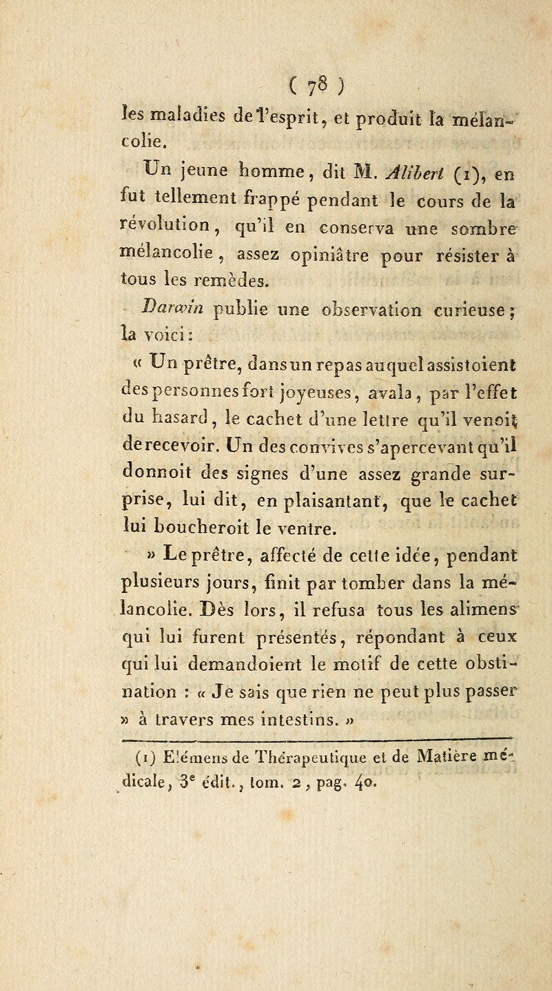 les maladies de l'esprit, et produit la méïan- colie. Un jeune homme, dit M. Aliheri (i), en fut tellement frappé pendant le cours de la révolution, qu'il en conserva une sombre mélancolie , assez opiniâtre pour résister à tous les remèdes. - Darwin publie une observation curieuse ; la voici: « Un prêtre, dans un repas au quel assistoient des personnes fort joyeuses, avala, par l'effet du hasard, le cachet d'une lettre qu'il venoi^ derecevoir. Un des convives s'apercevant qu'il donnoit àzs, signes d'une assez grande sur- prise, lui dit, en plaisantant, que k cachet lui boucheroit le ventre. » Le prêtre, affecté de celte idée, pendant plusieurs jours, fmit par tomber dans la mé- lancolie. Dès lors, il refusa tous les alimens' qui lui furent présentés, répondant à ceux qui lui demandoient le motif de cette obsti- nation : « Je sais que rien ne peut plus passer » à travers mes intestins. « (i) Eîémeiisde Thérapeutique et de Matière met dicale, 3® édit., tom. 2, pag, l^o.