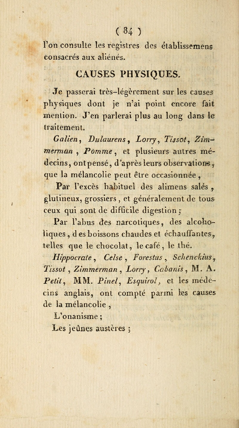 Ton consulte les registres des étabîissemens consacrés aux aliénés. CAUSES PHYSIQUES, Je passerai très-légèrement sur les causes physiques dont je n'ai point encore fait mention. J'en parlerai plus au long dans le traitement. Gaîien^ Bulaurens ^ Lorry^ TUsot^ Zim-^ tnerman , Pomme, et plusieurs autres mé- decins, ont pensé, d'après leurs observâtion« y que la mélancolie peut être occasionnée, Par l'excès habituel dés alimens salés ^ glutineux, grossiers, et généralement de tous- ceux qui sont de difficile digestion j Par l'abus des narcotiques, des alcoho- liques , d es boissons chaudes et échauffantesy telles que le chocolat, le café, le thé. Hippocraie, Celse , Forestus , Sclienckius^ Tissot , Zimmerman ^ Lorry ^ Cabanis ^ M. Ar Petite MM. Pinel^ Esquirol^ et les méde- cins anglais, ont compté parmi les causes de la mélancolie , L'onanisme ; Les jeûnes austères ;