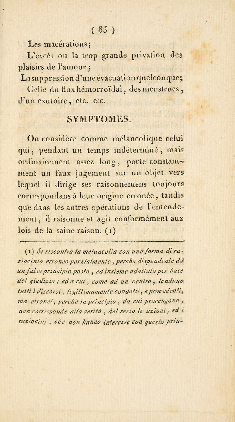 Les macérations ; L'excès ou la trop grande privation des plaisirs de l'amour ^ La suppression d'une évacuation quelconque;, Celle du fluxliéraorroïdaly des menstrues y d'un exutoire, etc. etc. SYMPTOMES. On considère comme mélancolique celui qui, pendant un temps indéterminé , mais ordinairement assez long, porte constam- ment un faux jugement sur un objet vers lequel il dirige ses raisonnemens toujours correspondans à leur origine erronée^ tandis que dans les autres opérations de l'entcnde- ment, il raisonne et agit conformément aux lois de la saine raison, (i) (i) Si r'ucontra la meîancolia con unaforma di ra- z'ioùnlo erroneoparzialmente,perche dispendenledd iinfalsoprinclpio posto , edinsieme adottato per base del giudizio ; ed a cui ^ corne ad un centra , tendon» tutti l discorsl, leglttimamente condoiti, eprocedenîly rna erroné/, perche in princ/plo , da cuî propengono , non corrisponde alla çerltà , del reito le azionl, ed i raziocioj , cke non hanno intéresse con questo prin-