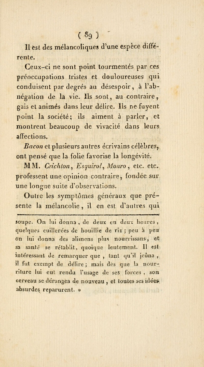 ( «9 î ^ ïl est des mélancoliques d'une espèce diffé- rente. Ceux-ci ne sont point tourmentés par ces préoccupations tristes et douloureuses qui conduisent par degrés au désespoir, à l'ab- négation de la vie. Ils sont, au contraire^ gais et animés dans leur délire. Ils ne fuyent point la société; ils aiment à parier, et montrent beaucoup de vivacité dans leurs affections. Bacon et plusieurs autres écrivains célèbres, ont pensé que la folie favorise la longévité. MM. Crîchton^ Est^uîroî^ Monro ^ etc. etc. professent une opinion contraire, fondée sur une longue suite d'observations. Outre les symptômes généraux que pré- sente la mélancolie, il en est d'autres qui ■ ... ... - ■.. . .»! I. ■ I ■ l.« I .1 IIH- soupe. On lui donna , de deux en à&xix heures , quelques cuillerées de bouillie de riz ; peu à peu On lui donna des alimens pîun nourrîssans, et sa santé se rélablit, quoique lentement. Il est intéressant de remarquer que , tant i{uï\ jeûna , il fut exempt de délire ; mais dès que la nour- riture lui cul rendu Tusage de ses forces , son cerveau se dérangea de nouveau , et toutes ses idée* absurdes reparurent, »