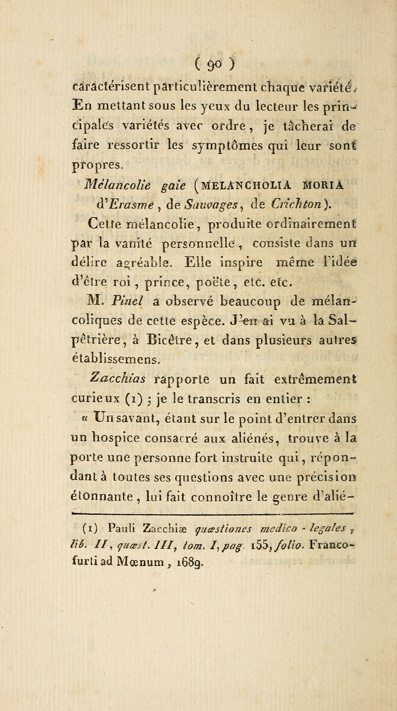 caractérisent particulièrement chaque variété^ En mettant sous les yeux du lecteur les prin-' cipal^s variétés avec ordre, je tâcherai de faire ressortir les symptômes qui leur sont propres. Mélancolie gaie (melANCHOLIA SlORlA à^Erasme ^ àe Saiwages^ de Ciichton). Cette mélancolie, produite ordinairemenE par la vanité personnelle, consiste dans un délire agréable. Elle inspire même l'idée d'être roi, prince, poêle, etc. etc. M. Pinel a observé beaucoup de mélan- coliques de cette espèce. JVn âri vu à la Sal- pêtrière, à Bicêtre, et dans plusieurs autres établissemens. Zacchias rapporte un fait extrêmement curieux (i) j je le transcris en entier : « Un savant, étant sur le point d'entrer dans un hospice consacré aux aliénés, trouve à la porte une personne fort instruite qui, répon- dant à toutes ses questions avec une précision étonnante , hii fait connoître le genre d'alié- (i) Paiïli Zacchiae çucestîones medico - légales y îîè. II, gucest. III^ tom. I^pag. i^^^ folio. Franeo-. furli ad Mœnum, 1689.