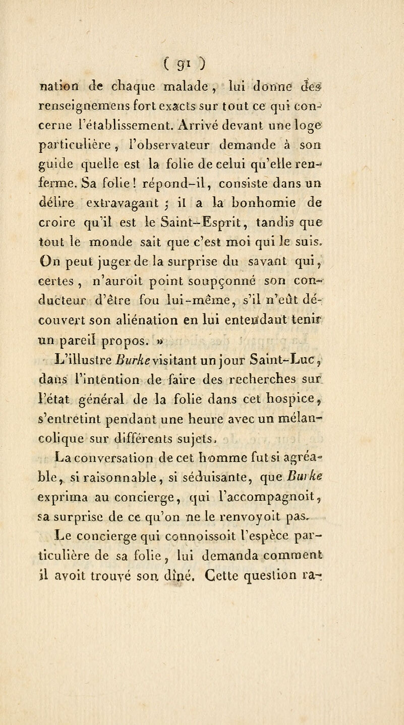 ■ ( g- ) nation de chaque malade , lui donne âe§ renseignemens fort exacts sur tout ce qui con- cerne l'établissement. Arrivé devant une loge particulière, l'observateur demande à sort guide quelle est la folie de celui qu'elle ren-^ ferme. Sa folie! répond-il, consiste dans un délire extravagant ; il a la bonhomie de croire qu'il est le Saint-Esprit, tandis que tout le monde sait que c'est moi qui le suis. On peut juger de la surprise du savant qui, certes , n'auroit point soupçonné son con- ducteur d'être fou lui-même, s'il n^eût dé- couvert son aliénation en lui entendant tenir un pareil propos. » L'illustre ^«rAc visitant un jour Saint-Luc, dans l'intention de faire des recherches sur l'état général de la folie dans cet hospice, s'entretint pendant une heure avec un mélan- colique sur différents sujets, La conversation de cet homme fut si agréa- ble^ si raisonnable, si séckiisante, que Burke exprima au concierge, qui l'accompagnoit, sa surprise de ce qu'on ne le renvoyoit pas. Le concierge qui connois.soit l'espèce par- ticulière de sa folie y lui demanda comment il avoit trouyé sou diaé. Cette question ra-!