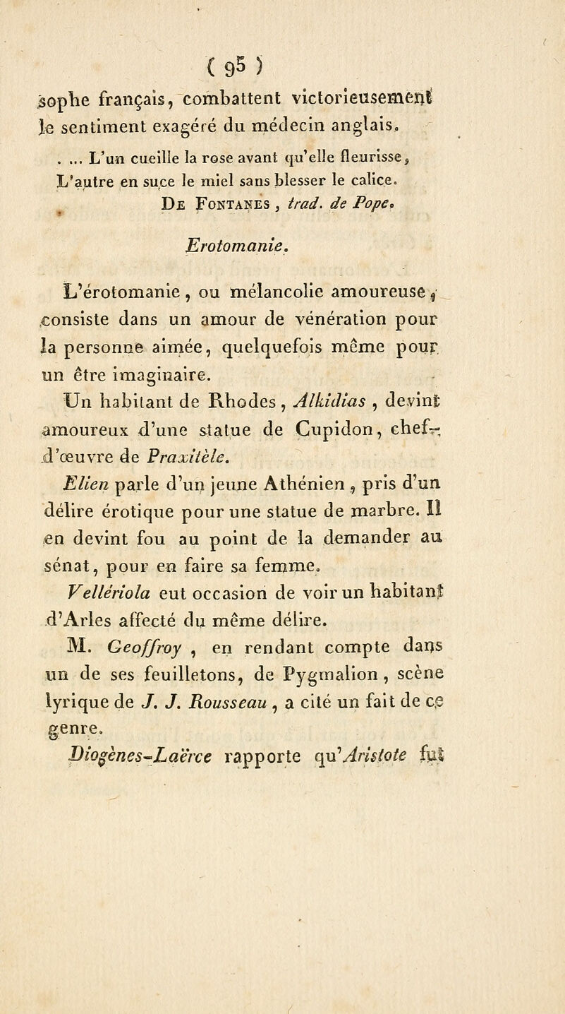 soplie français, combattent victorieusement le sentiment exagéré du médecin anglais. . ... L'un cueille la rose avant qu'elle fleurisse. L'autre en suce le miel sans blesser le calice. De Fontaîtes , trad. de Pope» Erotomanie, L'érotomanie , ou mélancolie amoureuse | .consiste dans un amour de vénération pour îa personne ainiée, quelquefois même pouf un être imaginaire. Un habitant de Rhodes, AlkîcUas , devint; amoureux d'une statue de Cupidon, chefr-, d'œuvre de Prajûiièle. EUen parle d'un jeune Athénien , pris d'un délire erotique pour une statue de marbre. Il en devint fou au point de la demander au sénat, pour en faire sa femme, Velléiiola eut occasion de voirun babitanf d'Arles affecté du même délire. M. Geoffroy , en rendant compte dai)S un de ses feuilletons, de Pygmalion , scène lyrique de J. J. Rousseau , a cité un fait de c.e genre. Bio^ènes-Laërce rapporte qu'Aris^ote fui