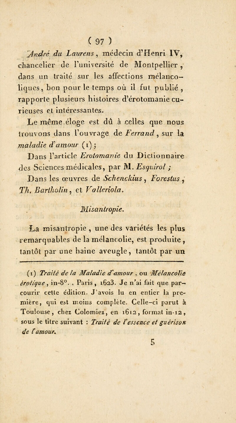 '^ndré du Laiirens, médecin d'Henri IV, chancelier de runiversité de Montpellier, dans un traité sur les affections mélanco- liques, bon pour le temps où il fut publié , rapporte plusieurs bistoires d'érotomanie cu- rieuses et intéressantes, Le même éloge est dû à celles que nous trouvons dans l'ouvrage de Ferrand, sur la maladie d^amour (i)j Dans l'article Erotomanie du Dictionnaire des Sciences médicales, par M. Esqidrol ; Dans les œuvres de Schenckius, Forestas , Th. BarihoUn^ et Volleriola, Misanlfopîe. Lia mîsanîropie , une des variétés les plus lemarquables de la mélancolie, est produite, tantôt par une baine aveugle, tantôt par un (i) Traité de la Maladie d'amour , ou Mélancolie erotique ^ in-8°. , Paris , i623. Je n'ai fait que par- courir cette édition. J'avois lu en entier la pre- mière, qui est moins complète. Celle-ci parut à Toulouse, chez Colomiez, en 1612, format in-12, sous le titre suivant : Traité de Vessence et guérisoR de f amour*