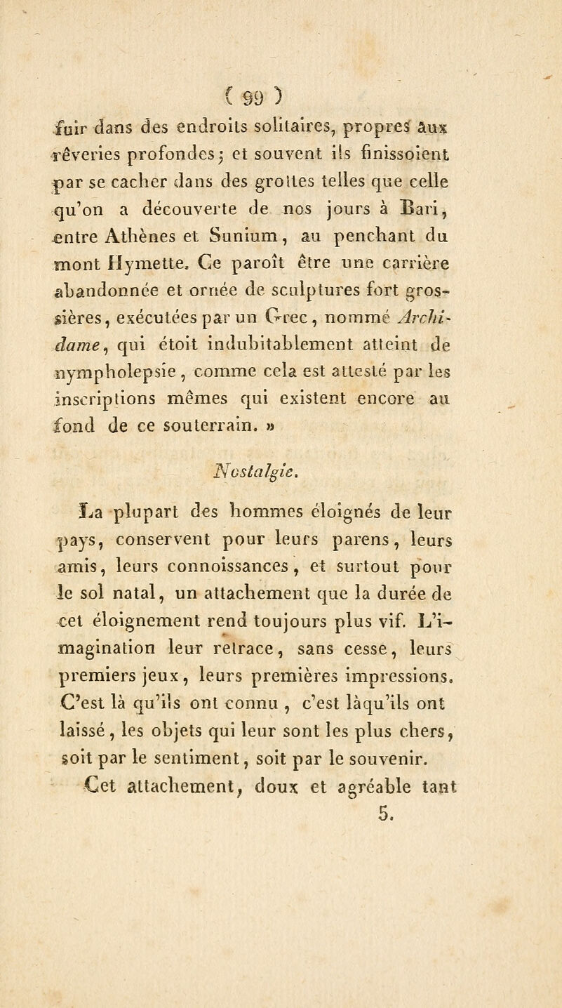 fuir dans des endroits solitaires, propres? aux rêveries profondes3 et souvent ils finissoient par se cacher dans des groltes telles que celle qu'on a découverte de nos jours à Bari, £ntre Athènes et Sunium, au penchant du mont Hymette. Ge paroît être une carrière abandonnée et ornée de sculptures fort gros- sières, exécutées par un Grec, nommé Archi- dame^ qui étoit indubitablement atteint de îiympholepsîe , comme cela est attesté par les inscriptions mêmes qui existent encore au fond de ce souterrain. »î Nostalgie. La plupart des hommes éloignés de leur pays, conservent pour leurs parens, leurs amis, leurs connoissances, et surtout pour le sol natal, un attachement que la durée de cet éloignement rend toujours plus vif. L'i- magination leur retrace, sans cesse, leurs premiers jeux , leurs premières impressions. C'est là qu'ils ont connu , c'est làqu'ils ont laissé, les objets qui leur sont les plus chers, soit par le sentiment, soit par le souvenir. Cet attachement^ doux et agréable tant 5.