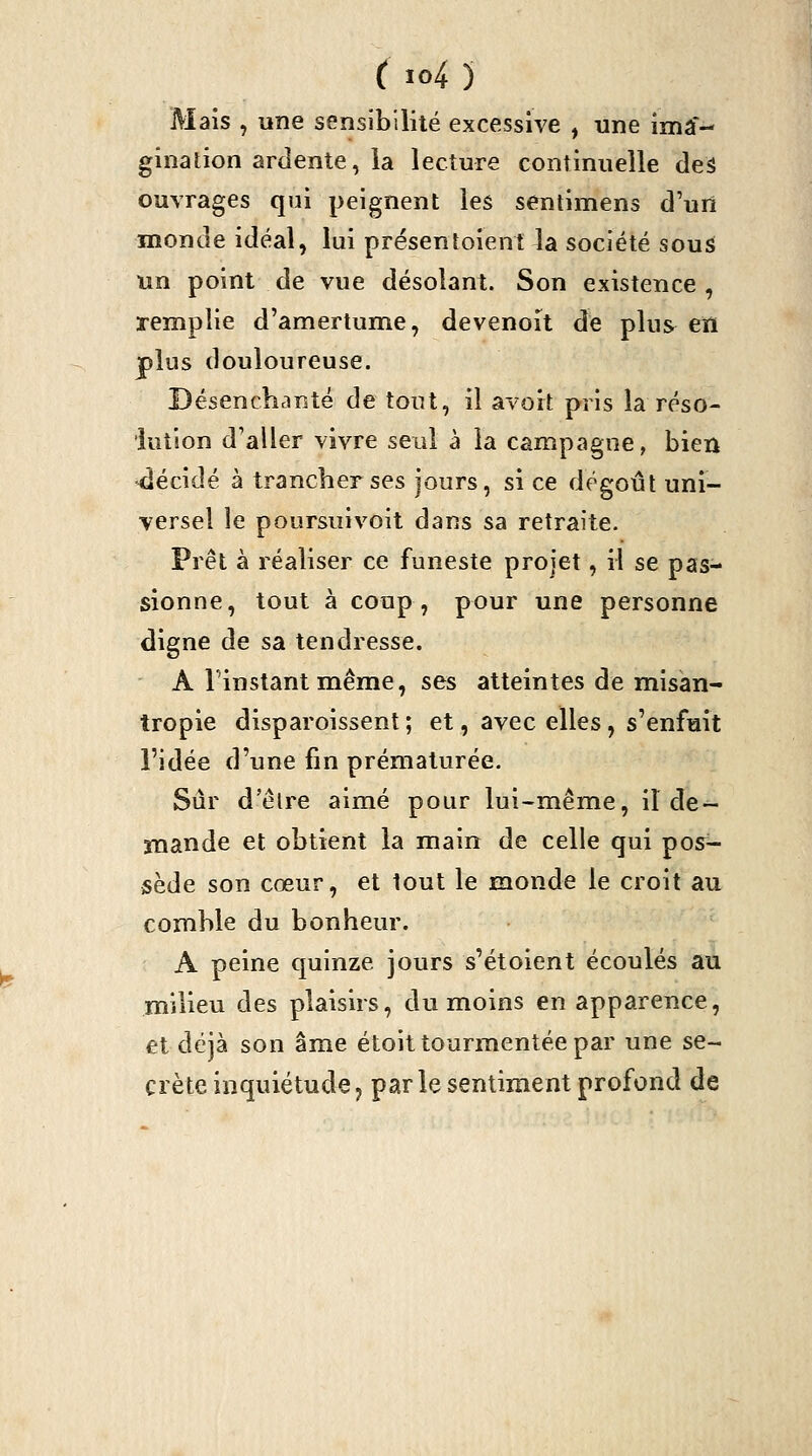 Mais , une sensibilité excessive , une ima- ginalion ardente, la lecture continuelle des ouvrages qui peignent les sentimens d'un monde idéal, lui présentoient la société sous un point de vue désolant. Son existence , remplie d'amertume, devenoît de plus en plus douloureuse. Désenchanté de tout, il avort pris la réso- lution d'aller vivre seul à la campagne, bien •décidé à trancher ses jours, si ce dégoût uni- versel le poursuivoit dans sa retraite. Fret à réaliser ce funeste projet, il se pas- sionne, tout à coup, pour une personne digne de sa tendresse. A l'instant même, ses atteintes de misan- tropie disparoissent ; et, avec elles, s'enfuit l'idée d'une fin prématurée. Sûr d'élre aimé pour lui-même, il de- mande et obtient la main de celle qui pos- sède son cœur, et tout le monde le croit au comble du bonheur. A peine quinze jours s'étoient écoulés au milieu des plaisirs, du moins en apparence, et déjà son âme étoit tourmentée par une se- crète inquiétude, parle sentiment profond de