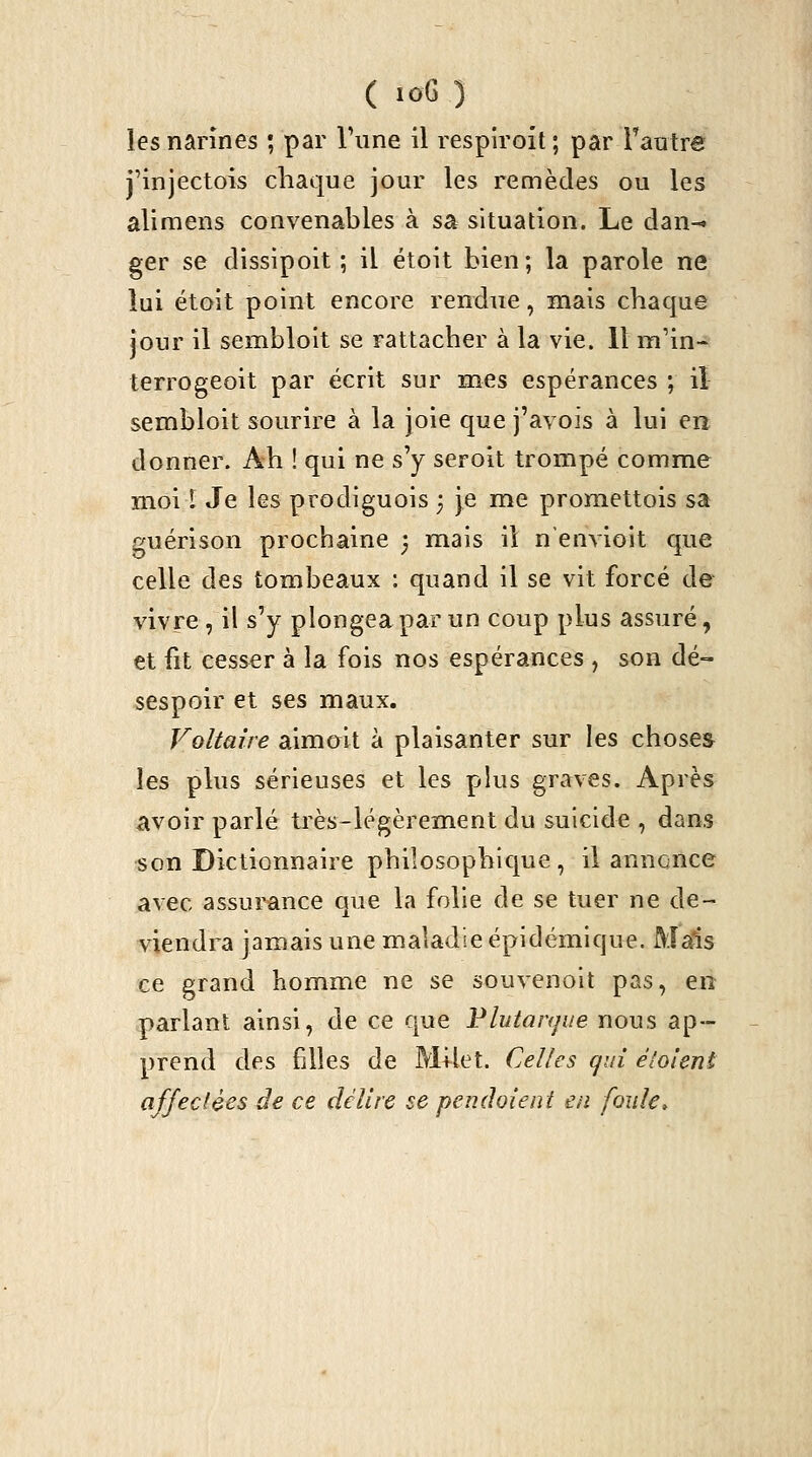 les narines ; par Tune il respiroit ; par Tautre j'injectois chaque jour les remèdes ou les alimens convenables à sa situation. Le dan-» ger se dissipoit ; il étoit bien; la parole ne lui étoit point encore rendue, mais chaque jour il sembloit se rattacher à la vie. 11 m'in- terrogeoit par écrit sur mes espérances ; il sembloit sourire à la joie que j'avois à lui en donner. Ah ! qui ne s'y seroit trompé comme moi ï Je les prodiguois 3 je me promettois sa guérison prochaine 3 mais il nenyioit que celle des tombeaux : quand il se vit forcé de vivre , il s'y plongea par un coup plus assuré, et fit cesser à la fois nos espérances , son dé- sespoir et ses maux. Voltaire aimcrit à plaisanter sur les choses les plus sérieuses et les pkis graves. Après avoir parlé très-légèrement du suicide , dans son Dictionnaire philosophique , il annonce avec assui^nce que la folie de se tuer ne de- viendra jamais une maladie épidémique. MaSs ce grand homme ne se souvenolt pas, en parlant ainsi, de ce que Flutaiyue nous ap- prend des filles de Mflet. Celles gui éloient affectées de ce délire se pendoient en foule.