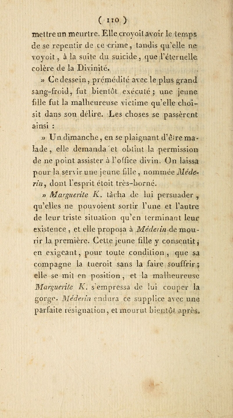 ïnetlreun meurtre. Elle croyoilavoir le temps de se repentir de ce crime, tandis c|u'elle ne voyoit, à la suite du suicide, cjue rétcrnelle colère de la Divinité. i) Ce dessein, prémédité avec le plus grand sang-froid, fut bientôt exécuté; une jeune fille fut la malheureuse victime qu'elle choi- sit dans son délire. Les choses se passèrent ainsi : » Un dimanche, en se plaignant d'êîrema- lade , elle demanda et obtint la permission de ne point assister à l'office divin. On laissa pour la servir une jeune fille, nommée Méde- TÎn^ dont Fesprit étoit très-borné, « Marguerite K. tâcha de lui persuader ^ qu'elles ne pouvoient sortir l'une et l'autre de leur triste situation qu'en terminant leur existence , et elle proposa à Médenn de m.ou- rir la première. Cette jeune fille y consentit ^ en exigeant, pour toute condition, que sa compagne la tueroit sans la faire souffrir; elle se mit en position , et la malheureuse Marguerite K. s'empressa de lui couper la gorge. Wléderin endura ce supplice avec une parfaite résignation, et mourut bientôt après.