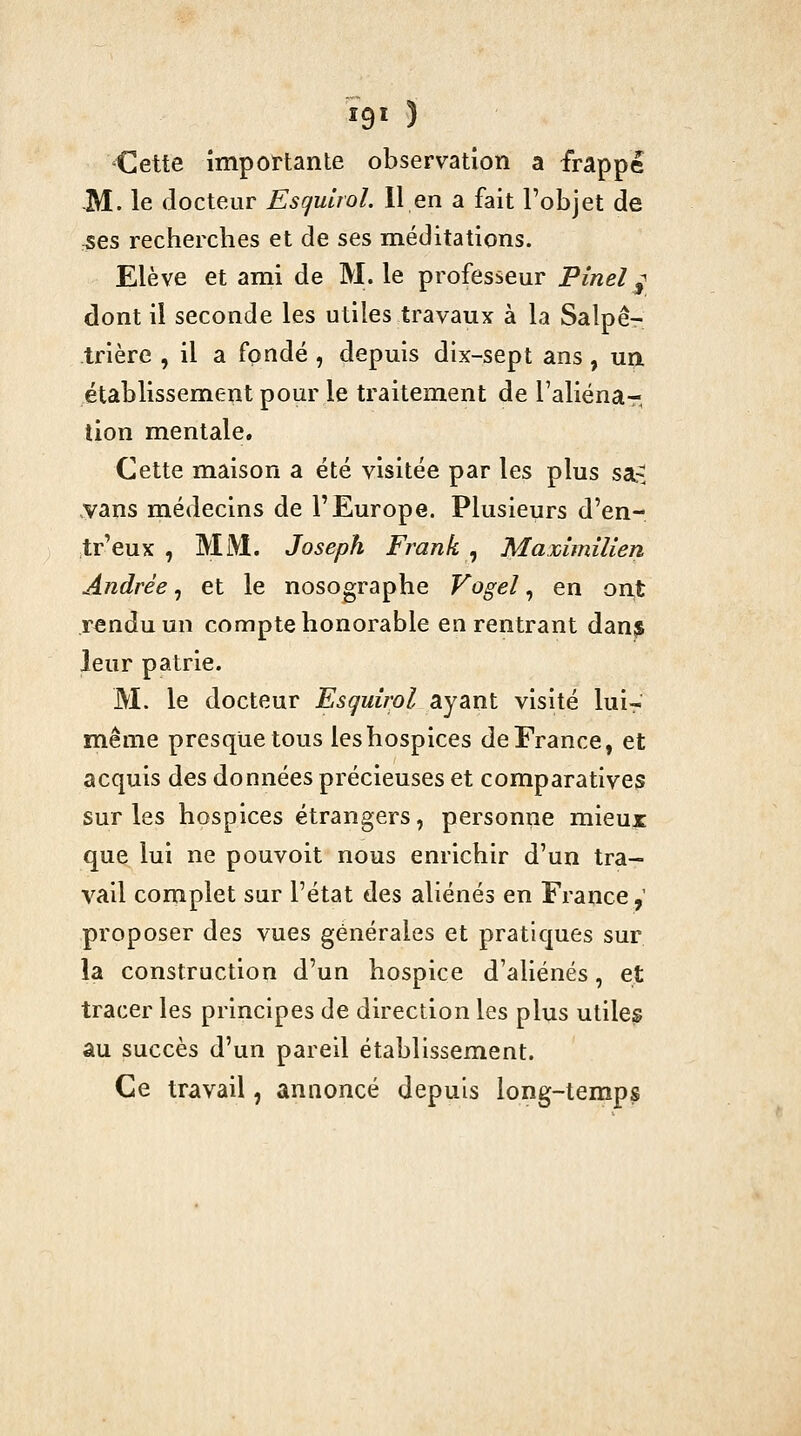 I9Ï ) Cette importante observation a frappé -M. le docteur Escjuirol. 11 en a fait l'objet de :Ses recherches et de ses méditations. Elève et ami de M. le professeur Pinel ^ dont il seconde les utiles travaux à la Salpê- trière , il a fondé , depuis dix-sept ans, un établissement pour le traitement de l'aliéna- tion mentale. Cette maison a été visitée par les plus sa.-^ vans médecins de l'Europe. Plusieurs d'en- tr'eux , Mi\i. Joseph Frank ^ MammîUen Andrée, et le nosographe Vogel, en orit rendu un compte honorable en rentrant dan^ leur patrie. M. le docteur Esquirol ayant visité luir même presque tous les hospices de France, et acquis des données précieuses et comparatives sur les hospices étrangers, personne mieux que lui ne pouvoit nous enrichir d'un tra- vail complet sur l'état ^0.$ aliénés en France,' proposer des vues générales et pratiques sur la construction d'un hospice d'aliénés, et tracer les principes de direction les plus utiles au succès d'un pareil établissement. Ce travail, annoncé depuis long-temps