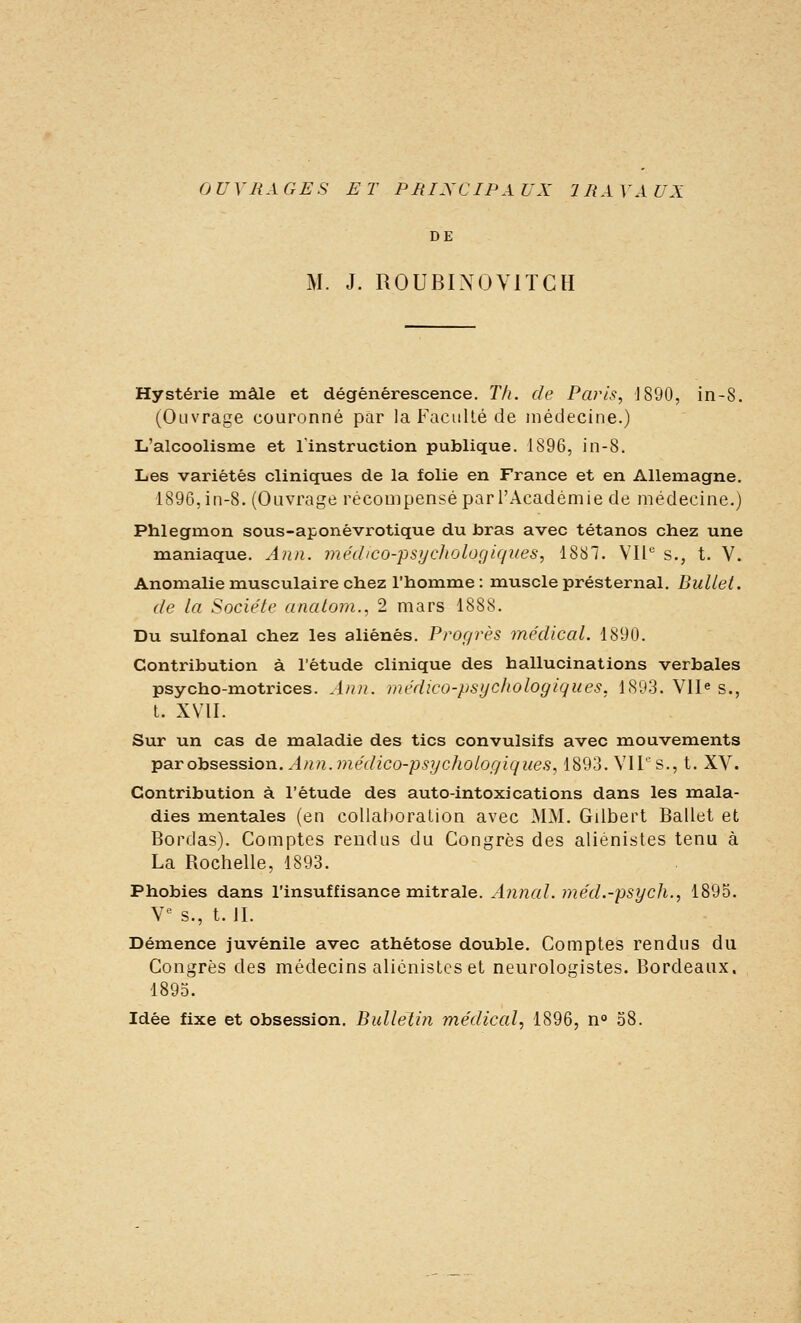 DE M. J. ROUBINOVITCH Hystérie mâle et dégénérescence. Th. de Paris, J890, in-8. (Ouvrage couronné par la Faculté de médecine.) L'alcoolisme et l'instruction publique. 1896, in-8. Les variétés cliniques de la folie en France et en Allemagne. 1896, in-8. (Ouvrage récompensé par l'Académie de médecine.) Phlegmon sous-aponêvrotique du bras avec tétanos chez une maniaque. Ann. med/co-psi/chologiques, 1887. Vil s., t. V. Anomalie musculaire chez l'homme: muscle présternal, Buliet. de la Société anatom., 2 mars 1888. Du sulfonal chez les aliénés. Prof/rès médical. 1890. Contribution à l'étude clinique des hallucinations verbales psycho-motrices. A/in. médico-psychologiques, 1893. Vll^ s., t. XVII. Sur un cas de maladie des tics convulsifs avec mouvements parohsession. Ann.médico-psychologiques, 1893. Vil'-'s., t. XV. Contribution à l'étude des auto-intoxications dans les mala- dies mentales (en coUahoraLion avec MM. Gilbert Ballet et Bordas). Comptes rendus du Congrès des aliénistes tenu à La Rochelle, 1893. Phobies dans l'insuffisance mitrale. Annal, méd.-psych., 1895. V^ s., t. II. Démence juvénile avec athétose double. Comptes rendus du Congrès des médecins aliénistes et neurologistes. Bordeaux. 1895. Idée fixe et obsession. Bulletin médical, 1896, n» 58.