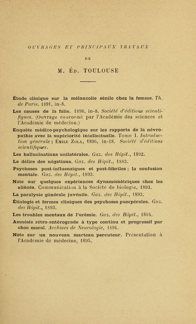 DE M. Ed. TOULOUSE Étude clinique sur la mélancolie sénile chez la femme. Th. de Paris, 1891, in-8. Les causes de la folie. 1896, in-8. Société cVéditions scienti- figues. (Ouvrage couronné par l'Académie des sciences et l'Académie de médecine.) Enquête médico-psychologique sur les rapports de la névro- pathie avec la supériorité intellectuelle. Tome I. Introduc- tion générale ; Emile Zola, 1896, in-18. Société d'éditions scientifiques. Les hallucinations unilatérales. Gaz. des Hôpit., 1892. Le délire des négations. Gaz. des Hôpit.. 1883. Psychoses post-influenziques et post-fébriles ; la confusion mentale. Gaz. des Hàpit., 1893. Note sur quelques expériences dynamométriques chez les aliénés. Communication à la Société de biologie, 1893. La paralysie générale juvénile. Gaz. des Hôpit., 1893. Étiologie et formes cliniques des psychoses puerpérales. Gaz. des Hôpit., 1893. Les troubles mentaux de l'urémie. Gaz. des Hôpit., 1894. Amnésie rétro-antérograde à type continu et progressif par choc moral. Archives de Neurologie, 1894. Note sur un nouveau marteau percuteur. Présentation à l'Académie de médecine, 1895.