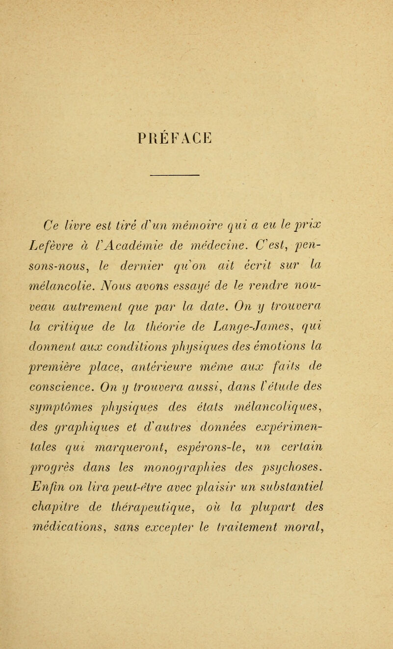 PRÉFACE Ce livre est tii^é cVun mémoire qui a eu le j)rix Lefèvre à VAcadémie de médecine. C'est, pen- sons-nous, le dernier qu'on ait écrit sur la mélancolie. Nous avons essayé de le rendre nou- veau autrement que par la date. On y trouvera la critique de la théorie de Lange-James, qui donnent aux conditions physiques des émotions la première jolace, antérieure même aux faits de conscience. On y trouvera aussi, dans l'étude des symptômes physiques des états 'mélancoliques, des graphiques et d'autres données exp)érimen- tales qui marqueront, espérons-le, nn certain progrès dans les monographies des psychoses. Enfin on lira peut-être avec plaisir un substantiel chapitre de thérapeutique, oh la plupart des médications, sans excepter le traitement înoral^