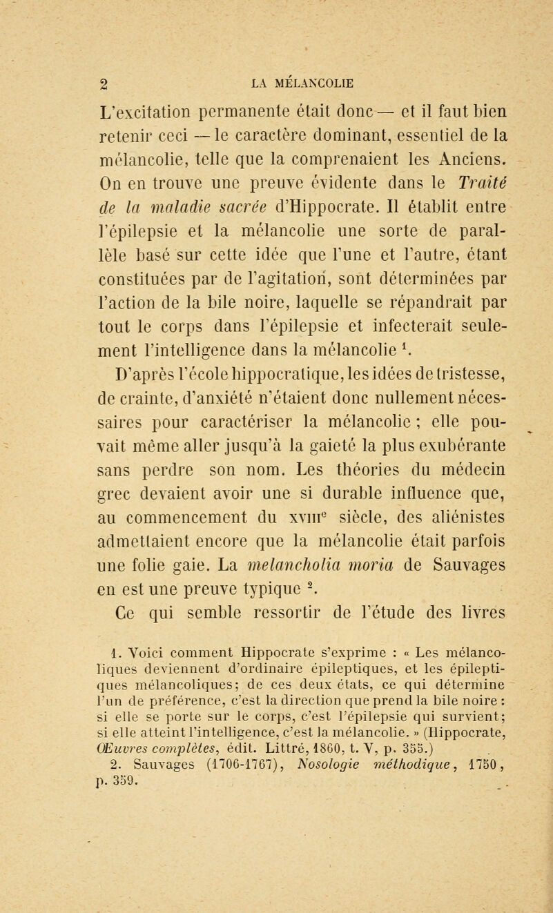 L'excitation permanente était donc— et il faut bien retenir ceci —le caractère dominant, essentiel de la mélancolie, telle que la comprenaient les Anciens. On en trouve une preuve évidente dans le Traité de la maladie sacrée d'Hippocrate. Il établit entre l'épilepsie et la mélancolie une sorte de paral- lèle basé sur cette idée que Tune et Tautre, étant constituées par de ragitatiori, sont déterminées par l'action de la bile noire, laquelle se répandrait par tout le corps dans l'épilepsie et infecterait seule- ment l'intelligence dans la mélancolie ^ D'après l'école hippocratique, les idées de tristesse, de crainte, d'anxiété n'étaient donc nullement néces- saires pour caractériser la mélancolie ; elle pou- vait même aller jusqu'à la gaieté la plus exubérante sans perdre son nom. Les théories du médecin grec devaient avoir une si durable influence que, au commencement du xvur siècle, des aliénistes admettaient encore que la mélancolie était parfois une folie gaie. La melancholia moria de Sauvages en est une preuve typique -. Ce qui semble ressortir de l'étude des livres 1. Voici comment Hippocrale s'exprime : « Les mélanco- liques deviennent d'ordinaire épileptiques, et les épilepti- ques mélancoliques; de ces deux états, ce qui détermine l'un de préférence, c'est la direction que prend la bile noire ; si elle se porte sur le corps, c'est l'épilepsie qui survient; si elle atteint l'intelligence, c'est la mélancolie. » (Hippocrate, OEuvres complètes, édit. Littré, 1860, t. V, p. 355.) 2. Sauvages (1706-1767), Nosologie méthodique, 1750, p. 359.