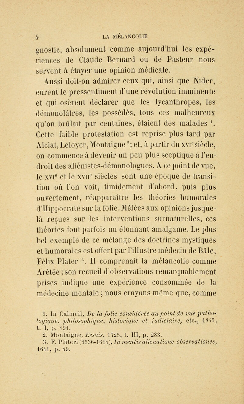 gnostic, absolument comme aujourd'hui les expé- riences de Claude Bernard ou de Pasteur nous servent à étayer une opinion médicale. Aussi doit-on admirer ceux qui, ainsi que Nider, eurent le pressentiment d'une révolution imminente et qui osèrent déclarer que les lycanthropes, les démonolâtres, les possédés, tous ces malheureux qu'on brûlait par centaines, étaient des malades •. Cette faible protestation est reprise plus tard par Alciat, Leloyer, Montaigne ^; et, à partir du xvi''siècle, on commence à devenir un peu plus sceptique à l'en- droit des aliénistes-démonologues. A ce point de vue, le xvi^ et le xvn siècles sont une époque de transi- tion où l'on voit, timidement d'abord, puis plus ouvertement, réapparaître les théories humorales d'Hippocrate sur la fohe. Mêlées aux opinions jusque- là reçues sur les interventions surnaturelles, ces théories font parfois un étonnant amalgame. Le plus bel exemple de ce mélange des doctrines mystiques et humorales est offert par l'illustre médecin de Bâle, Félix Platcr ^ Il comprenait la mélancohe comme Arétée ; son recueil d'observations remarquablement prises indique une expérience consommée de la médecine mentale ; nous croyons même que, comme 1. In Calmeil, De la folie considérée au point de vue patho- logique, philosophique, historique et judiciaire, etc., 1845, t. I, p. 191. 2. Montaigne, Essais, 1725, t. III, p. 283. 3. F. Plateri (1536-1614), In mentis alienatione observationes, 1641, p. 49.