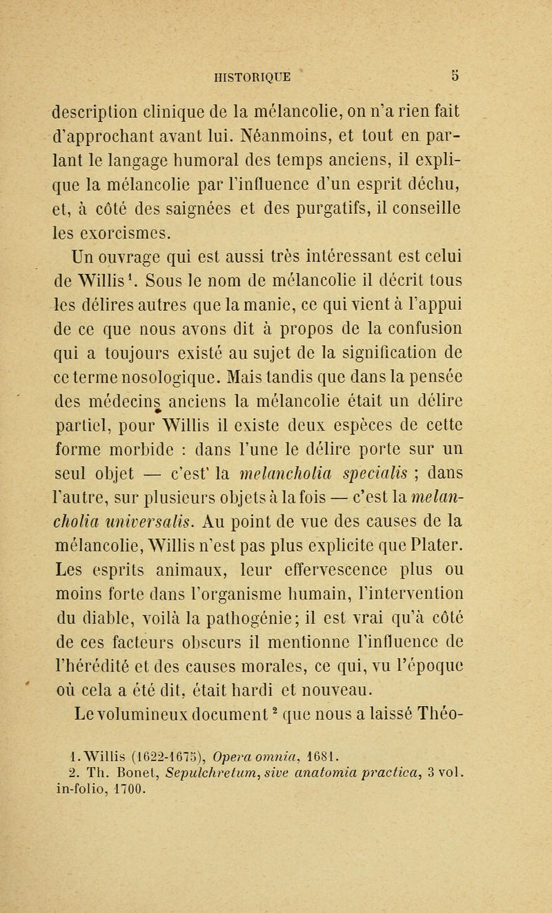 description clinique de la mélancolie, on n'a rien fait d'approchant avant lui. Néanmoins, et tout en par- lant le langage humoral des temps anciens, il expli- que la mélancohe par Finfluence d'un esprit déchu, et, à côté des saignées et des purgatifs, il conseille les exorcismes. Un ouvrage qui est aussi très intéressant est celui de WiUis^ Sous le nom de mélancolie il décrit tous 4<îs délires autres que la manie, ce qui vient à Fappui de ce que nous avons dit à propos de la confusion qui a toujours existé au sujet de la signification de ce terme nosologique. Mais tandis que dans la pensée des médecins anciens la mélancolie était un délire partiel, pour WiUis il existe deux espèces de cette forme morbide : dans l'une le délire porte sur un seul objet — c'est' la melancholia specialis ; dans l'autre, sur plusieurs objets à la fois — c'est la melan- cholia îmiversalis. Au point de vue des causes de la mélancohe, Willis n'est pas plus exphcite que Plater. Les esprits animaux, leur effervescence plus ou moins forte dans l'organisme humain, l'intervention du diable, voilà la pathogénie; il est vrai qu'à côté de ces facteurs obscurs il mentionne l'influence de l'hérédité et des causes morales, ce qui, vu l'époque où cela a été dit, était hardi et nouveau. Le volumineux document ^ que nous a laissé Théo- 1. Willis (1622-1675), Opéra omtiia, 1681. 2. Th. Bonet, Sepulchretum,sive anatomia practica, 3 vol. in-folio, noo.