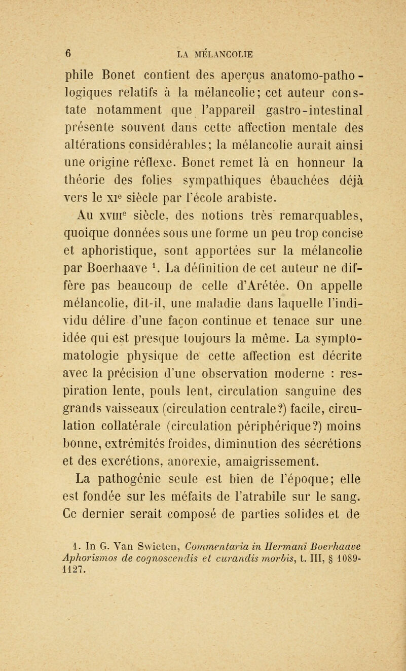 phile Bonet contient des aperçus anatomo-patho- logiques relatifs à la mélancolie; cet auteur cons- tate notamment que l'appareil gastro-intestinal présente souvent dans cette affection mentale des altérations considérables; la mélancolie aurait ainsi une origine réflexe. Bonet remet là en honneur la théorie des folies sympathiques ébauchées déjà vers le xp siècle par Técole arabiste. Au xvni^ siècle, des notions très remarquables, quoique données sous une forme un peu trop concise et aphoristique, sont apportées sur la mélancolie par Boerhaave *. La définition de cet auteur ne dif- fère pas beaucoup de celle d'Arétée. On appelle mélancolie, dit-il, une maladie dans laquelle l'indi- vidu délire d'une façon continue et tenace sur une idée qui est presque toujours la même. La symplo- matologie physique de cette affection est décrite avec la précision d'une observation moderne : res- piration lente, pouls lent, circulation sanguine des grands vaisseaux (circulation centrale?) facile, circu- lation collatérale (circulation périphérique?) moins bonne, extrémités froides, diminution des sécrétions et des excrétions, anorexie, amaigrissement. La pathogénie seule est bien de Tépoque; elle est fondée sur les méfaits de l'atrabile sur le sang. Ce dernier serait composé de parties solides et de 1. In G. Van Swieten, Commentaria in Hermani Boerhaave Aphorismos de cof)noscendis et curandis moi^bis, t. III, § 1089- 1127.
