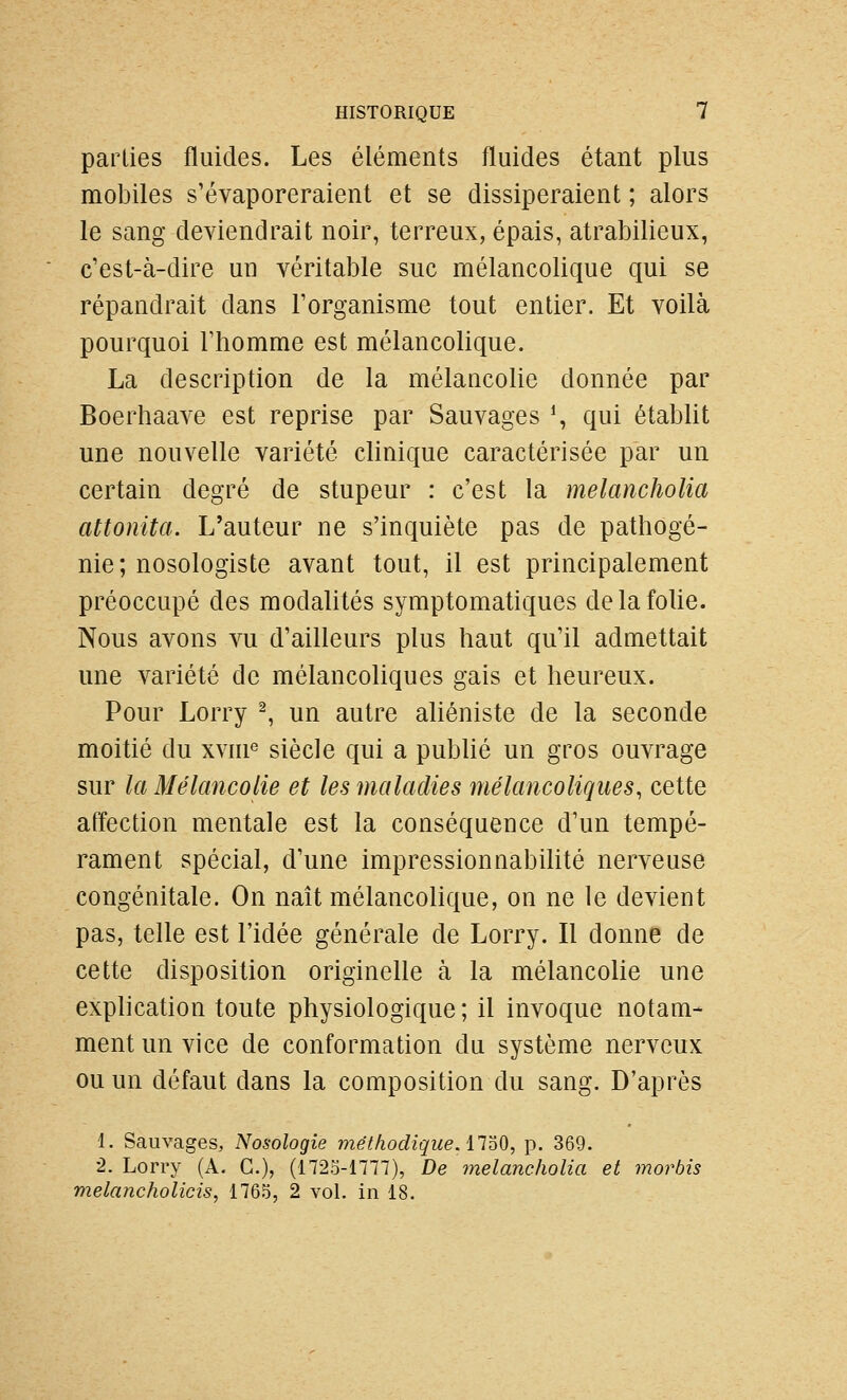 parties fluides. Les éléments fluides étant plus mobiles s'évaporeraient et se dissiperaient ; alors le sang deviendrait noir, terreux, épais, atrabilieux, c'est-à-dire un véritable suc mélancolique qui se répandrait dans l'organisme tout entier. Et voilà pourquoi l'homme est mélancolique. La description de la mélancolie donnée par Boerhaave est reprise par Sauvages % qui établit une nouvelle variété clinique caractérisée par un certain degré de stupeur : c'est la melancholia attonita. L'auteur ne s'inquiète pas de pathogé- nie; nosologiste avant tout, il est principalement préoccupé des modalités symptomatiques de la folie. Nous avons vu d'ailleurs plus haut qu'il admettait une variété de mélancoliques gais et heureux. Pour Lorry ^, un autre aliéniste de la seconde moitié du xvni^ siècle qui a pubhé un gros ouvrage sur la Mélancolie et les maladies mélancoliques, cette affection mentale est la conséquence d'un tempé- rament spécial, d'une impressionnabilité nerveuse congénitale. On naît mélancolique, on ne le devient pas, telle est l'idée générale de Lorry. Il donne de cette disposition originelle à la mélancolie une explication toute physiologique; il invoque notam- ment un vice de conformation du système nerveux ou un défaut dans la composition du sang. D'après 1. Sauvages, Nosologie méthodique, il^^), p. 369. 2. Lorry (A. G.), (1725-1777), De melancholia et mordis melancholicis, 1765, 2 vol. in 18.