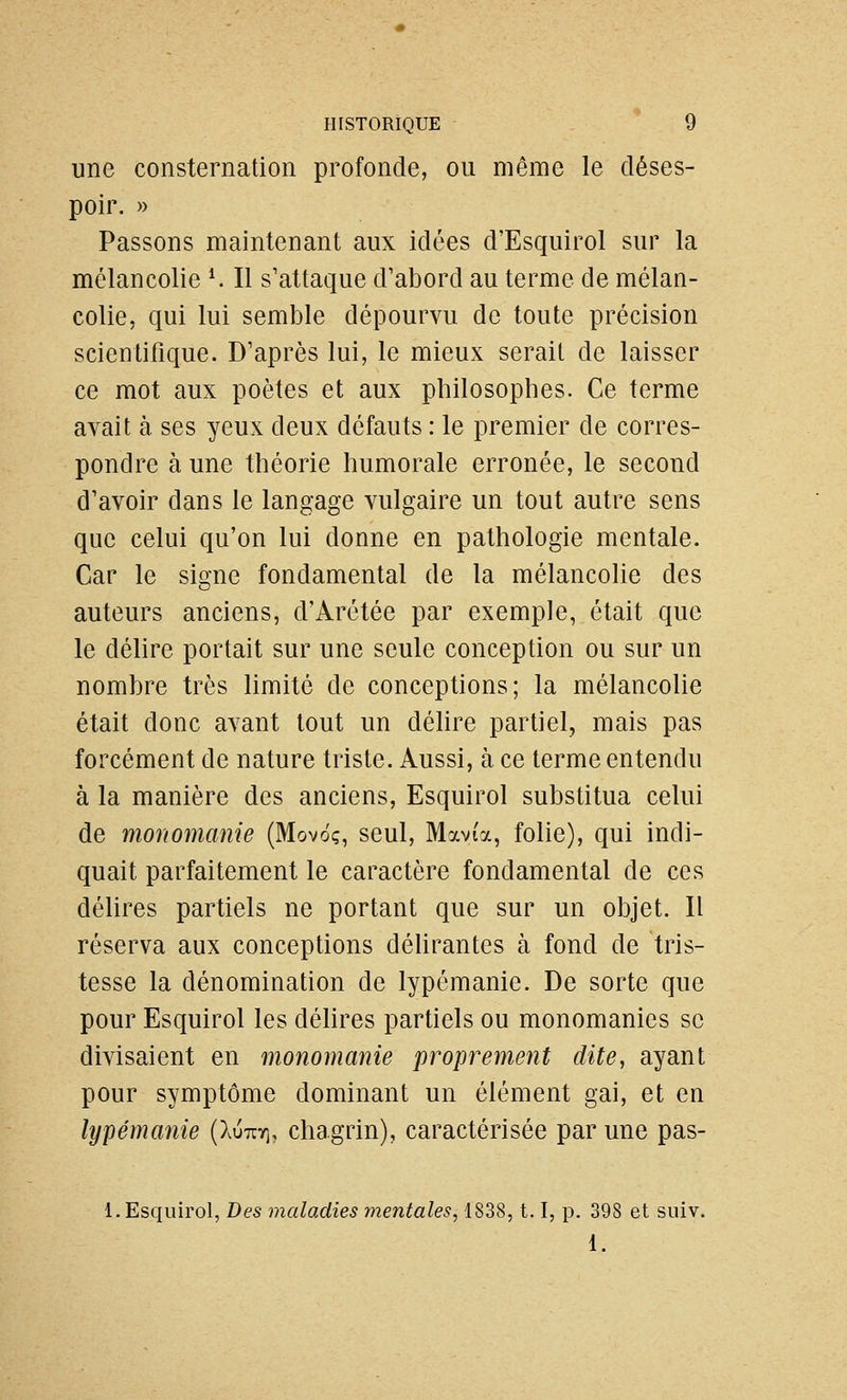 une consternation profonde, ou même le déses- poir. » Passons maintenant aux idées d'Esquirol sur la mélancolie ^ Il s'attaque d'abord au terme de mélan- colie, qui lui semble dépourvu de toute précision scientifique. D'après lui, le mieux sérail de laisser ce mot aux poètes et aux philosophes. Ce terme avait à ses yeux deux défauts : le premier de corres- pondre à une théorie humorale erronée, le second d'avoir dans le langage vulgaire un tout autre sens que celui qu'on lui donne en pathologie mentale. Car le signe fondamental de la mélancolie des auteurs anciens, d'Arétée par exemple, était que le délire portait sur une seule conception ou sur un nombre très limité de conceptions; la mélancolie était donc avant tout un délire partiel, mais pas forcément de nature triste. Aussi, à ce terme entendu à la manière des anciens, Esquirol substitua celui de monomanie (Movo;, seul, Mavia, folie), qui indi- quait parfaitement le caractère fondamental de ces délires partiels ne portant que sur un objet. 11 réserva aux conceptions déUrantes à fond de tris- tesse la dénomination de lypémanie. De sorte que pour Esquirol les délires partiels ou monomanies se divisaient en monomanie proprement dite, ayant pour symptôme dominant un élément gai, et en lypémanie (luTxy\, chagrin), caractérisée par une pas- 1. Esquirol, Des maladies mentales, 1838,1.1, p. 398 et siiiv. 1.