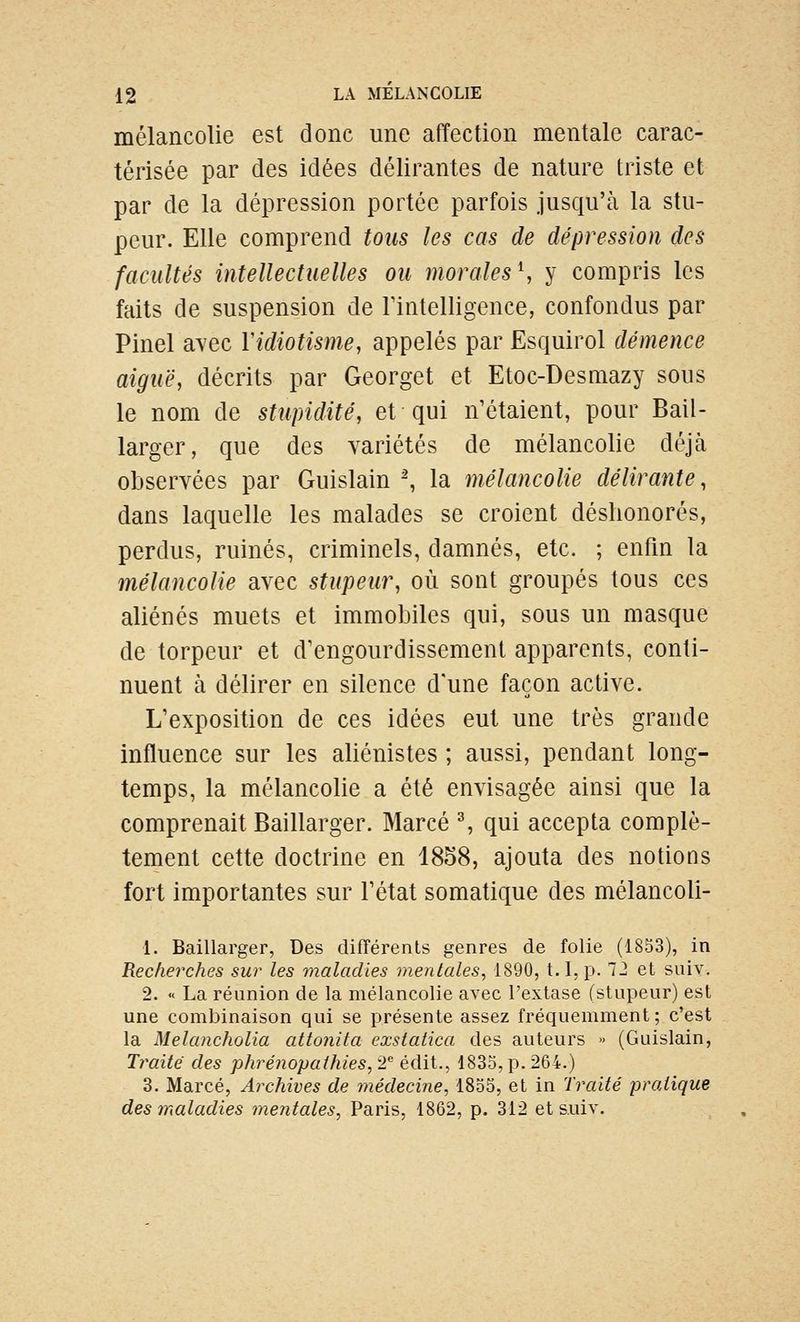 mélancolie est donc une affection mentale carac- térisée par des idées délirantes de nature triste et par de la dépression portée parfois jusqu'à la stu- peur. Elle comprend tous les cas de dépression des facultés intellectuelles ou morales \ y compris les faits de suspension de rintelligence, confondus par Pinel avec Yidiotisme, appelés par Esquirol démence aiguë, décrits par Georget et Etoc-Desmazy sous le nom de sttipidité, et qui n'étaient, pour Bail- larger, que des variétés de mélancolie déjtà observées par Guislain ^ la mélancolie délirante, dans laquelle les malades se croient déshonorés, perdus, ruinés, criminels, damnés, etc. ; enfm la mélancolie avec stupeur, où sont groupés tous ces aliénés muets et immobiles qui, sous un masque de torpeur et d'engourdissement apparents, conti- nuent à délirer en silence d'une façon active. L'exposition de ces idées eut une très grande influence sur les aliénistes ; aussi, pendant long- temps, la mélancolie a été envisagée ainsi que la comprenait Baillarger. Marcé % qui accepta complè- tement cette doctrine en 1858, ajouta des notions fort importantes sur l'état somatique des mélancoli- 1. Baillarger, Des difTérents genres de folie (1853), in Recherches sur les maladies mentales^ 1890, t.I,p. 72 et suiy. 2. « La réunion de la mélancolie avec l'extase (stupeur) est une combinaison qui se présente assez fréquemment; c'est la Melancholia attonita exstatica des auteurs » (Guislain, Traite des phrénopaihies, 2'' édit., 1835, p. 264.) 3. Marcé, Archives de médecine, 1855, et in Traité pratique des maladies mentales, Paris, 1862, p. 312 et s.uiv.