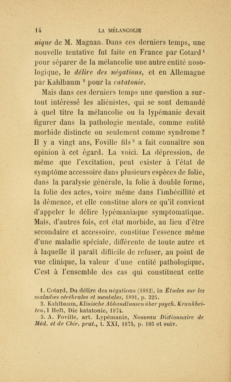 nique de M. Magnan. Dans ces derniers temps, une nouvelle tentative fut faite en France par Cotard ^ pour séparer de la mélancolie une autre entité noso- logique, le délire des négations, et en Allemagne par Kahlbaum ^ pour la catatonie. Mais dans ces derniers temps une question a sur- tout intéressé les aliénistes, qui se sont demandé à quel titre la mélancolie ou la lypémanie devait figurer dans la pathologie mentale, comme entité morbide distincte ou seulement comme syndrome ? Il y a vingt ans, Foville fils^ a fait connaître son opinion à cet égard. La voici. La dépression, de même que l'excitation, peut exister à l'état de symptôme accessoire dans plusieurs espèces de folie, dans la paralysie générale, la folie à double forme, la folie des actes, voire même dans rimbécillité et la démence, et elle constitue alors ce qu'il convient d'appeler le délire lypémaniaque symptomatique. Mais, d'autres fois, cet état morbide, au lieu d'être secondaire et accessoire, constitue l'essence même d'une maladie spéciale, différente de toute autre et à laquelle il paraît difficile de refuser, au point de vue clinique, la valeur d'une entité pathologique. C'est à l'ensemble des cas qui constituent cette 1. Cotard, Du délire des négations (1882), in Études sur les maladies cérébrales et mentales, 1891, p. 325. 2. Kahlbaum, Klinische Ahhandlunsen iiber psych. Krankhei- ten, I Heft, Die katatonie, 1874. 3. A. Foville, art. Lypémanie, Nouveau Dictionnaire de Méd. et de Chir. prat, t. XXI, 1875, p. 105 et suiv.