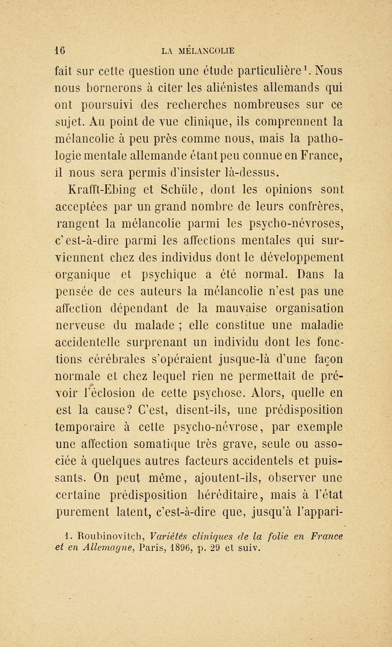 fait sur cette question une étude particulière ^ Nous nous bornerons à citer les aliénistes allemands qui ont poursuivi des recherches nombreuses sur ce sujet. Au point de vue clinique, ils comprennent la mélancolie à peu près comme nous, mais la patho- logie mentale allemande étant peu connue en France, il nous sera permis d'insister là-dessus. Krafft-Ebing et Schiile, dont les opinions sont acceptées par un grand nombre de leurs confrères, rangent la mélancolie parmi les psycho-névroses, c'est-à-dire parmi les affections mentales qui sur- viennent chez des individus dont le développement organique et psychique a été normal. Dans la pensée de ces auteurs la mclancohe n'est pas une affection dépendant de la mauvaise organisation nerveuse du malade ; elle constitue une maladie accidentelle surprenant un individu dont les fonc- tions cérébrales s'opéraient jusque-là d'une façon normale et chez lequel rien ne permettait de pré- voir réclosion de cette psychose. Alors, quelle en est la cause? C'est, disent-ils, une prédisposition temporaire à cette psycho-névrose, par exemple une affection somatique très grave, seule ou asso- ciée à quelques autres facteurs accidentels et puis- sants. On peut même, ajoutent-ils, observer une certaine prédisposition héréditaire, mais à l'état purement latent, c'est-à-dire que, jusqu'à l'appari- 1. Roubinovitch, Variétés cliniques de la folie eîi Finance et en Allemagtie, Paris, 1896, p. 29 et suiv.