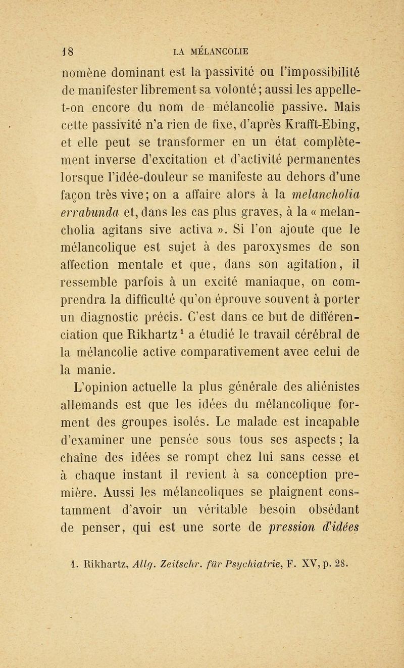 nomène dominant est la passivité ou l'impossibilité de manifester librement sa volonté ; aussi les appelle- t-on encore du nom de mélancolie passive. Mais cette passivité n'a rien de fixe, d'après Krafft-Ebing, et elle peut se transformer en un état complète- ment inverse d'excitation et d'activité permanentes lorsque l'idée-douleur se manifeste au dehors d'une façon très vive ; on a affaire alors à la melancholia errabunda et, dans les cas plus graves, à la « melan- cholia agitans sive activa ». Si l'on ajoute que le mélancolique est sujet à des paroxysmes de son affection mentale et que, dans son agitation, il ressemble parfois à un excité maniaque, on com- prendra la difficulté qu'on éprouve souvent à porter un diagnostic précis. C'est dans ce but de différen- ciation que Rikhartz * a étudié le travail cérébral de la mélancolie active comparativement avec celui de la manie. L'opinion actuelle la plus générale des aliénisles allemands est que les idées du mélancoUque for- ment des groupes isolés. Le malade est incapable d'examiner une pensée sous tous ses aspects ; la chaîne des idées se rompt chez lui sans cesse et à chaque instant il revient à sa conception pre- mière. Aussi les mélancoliques se plaignent cons- tamment d'avoir un véritable besoin obsédant de penser, qui est une sorte de pression d'idées 1. Rikhartz, AUg. Zeitschr. fur Psychiatrie, F. XV, p. 28.