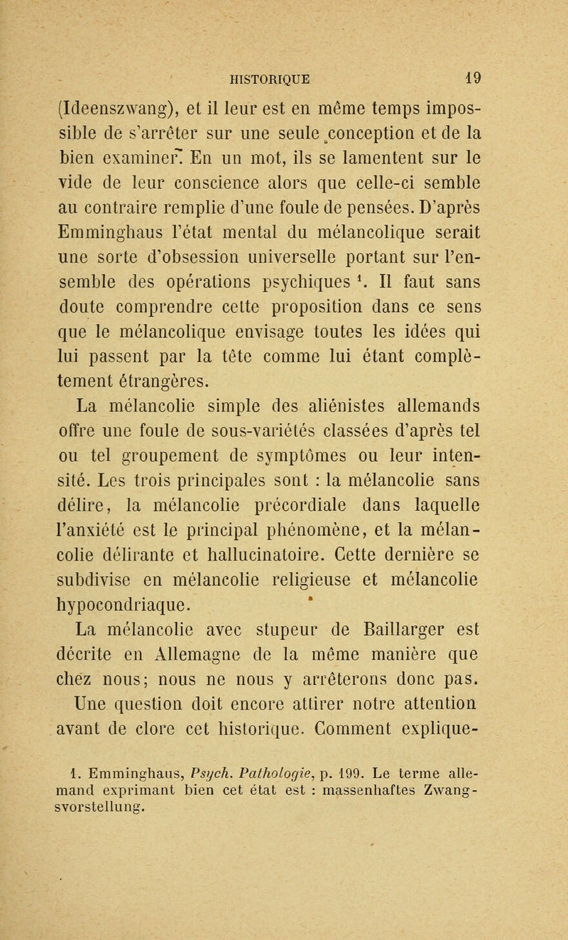(Ideenszwang), et il leur est en même temps impos- sible de s'arrêter sur une seule ^conception et de la bien examiner En un mot, ils se lamentent sur le vide de leur conscience alors que celle-ci semble au contraire remplie d'une foule de pensées. D'après Emminghaus l'état mental du mélancolique serait une sorte d'obsession universelle portant sur l'en- semble des opérations psychiques *. Il faut sans doute comprendre celte proposition dans ce sens que le mélancolique envisage toutes les idées qui lui passent par la tête comme lui étant complè- tement étrangères. La mélancolie simple des aliénistes allemands offre une foule de sous-variétés classées d'après tel ou tel groupement de symptômes ou leur inten- sité. Les trois principales sont : la mélancolie sans délire, la mélancolie précordiale dans laquelle l'anxiété est le principal phénomène, et la mélan- cohe délirante et hallucinatoire. Cette dernière se subdivise en mélancolie religieuse et mélancolie hypocondriaque. La mélancolie avec stupeur de Baillarger est décrite en Allemagne de la même manière que chez nous; nous ne nous y arrêterons donc pas. Une question doit encore attirer notre attention avant de clore cet historique. Comment explique- 1. Emminghaus, Psych. Pathologie, p. 199. Le terme alle- mand exprimant bien cet état est : massenhaftes Zwang- svorstelliinff.
