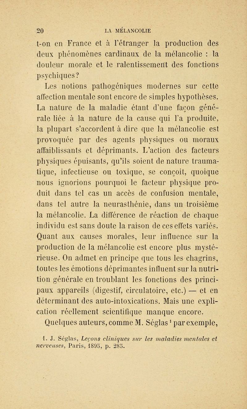 t-on en France et à Tétranger la production des deux phénomènes cardinaux de la mélancolie : la douleur morale et le ralentissement des fonctions psychiques? Les notions palhogéniques modernes sur cette affection mentale sont encore de simples hypothèses. La nature de la maladie étant d'une façon géné- rale hée à la nature de la cause qui Fa produite, la plupart s'accordent à dire que la mélancolie est provoquée par des agents physiques ou moraux affaiblissants et déprimants. L'action des facteurs physiques épuisants, qu'ils soient de nature trauma- tique, infectieuse ou toxique, se conçoit, quoique nous ignorions pourquoi le facteur physique pro- duit dans tel cas un accès de confusion mentale, dans tel autre la neurasthénie, dans un troisième la mélancolie. La différence de réaction de chaque individu est sans doute la raison de ces effets variés. Quant aux causes morales, leur influence sur la production de la mélancolie est encore plus mysté- rieuse. On admet en principe que tous les chagrins, toutes les émotions déprimantes influent sur la nutri- tion générale en troublant les fonctions des princi- paux appareils (digestif, circulatoire, etc.) — et en déterminant des auto-intoxications. Mais une expli- cation réellement scientifique manque encore. Quelques auteurs, comme M. Séglas ^ par exemple, 1. J. Séglas, Leçons cliniques sur les maladies ynentales et nerveuses, Paris, 1895, p. 285.
