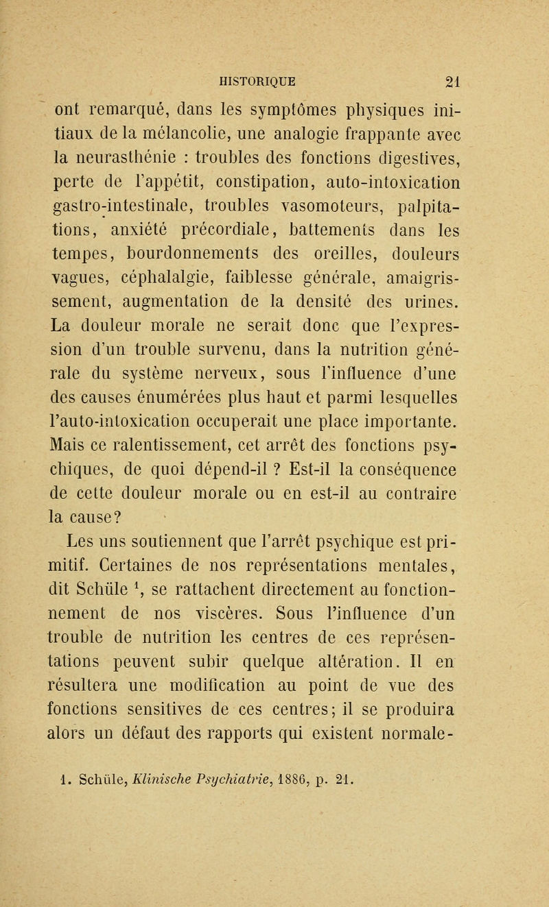 ont remarqué, dans les symptômes physiques ini- tiaux de la mélancolie, une analogie frappante avec la neurastiiénie : troubles des fonctions digestives, perte de Fappétit, constipation, auto-intoxication gastro-intestinale, troubles vasomoteurs, palpita- tions, anxiété précordiale, battements dans les tempes, bourdonnements des oreilles, douleurs vagues, céphalalgie, faiblesse générale, amaigris- sement, augmentation de la densité des urines. La douleur morale ne serait donc que l'expres- sion d'un trouble survenu, dans la nutrition géné- rale du système nerveux, sous Tinfluence d'une des causes énumérées plus haut et parmi lesquelles l'auto-inloxication occuperait une place importante. Mais ce ralentissement, cet arrêt des fonctions psy- chiques, de quoi dépend-il ? Est-il la conséquence de celte douleur morale ou en est-il au contraire la cause? Les uns soutiennent que l'arrêt psychique est pri- mitif. Certaines de nos représentations mentales, dit Schûle \ se rattachent directement au fonction- nement de nos viscères. Sous l'influence d'un trouble de nutrition les centres de ces représen- tations peuvent subir quelque altération. Il en résultera une modification au point de vue des fonctions sensitives de ces centres; il se produira alors un défaut des rapports qui existent normale- 1. Schûle, Klinische Psychiatrie, iSSQ,'p. 21.