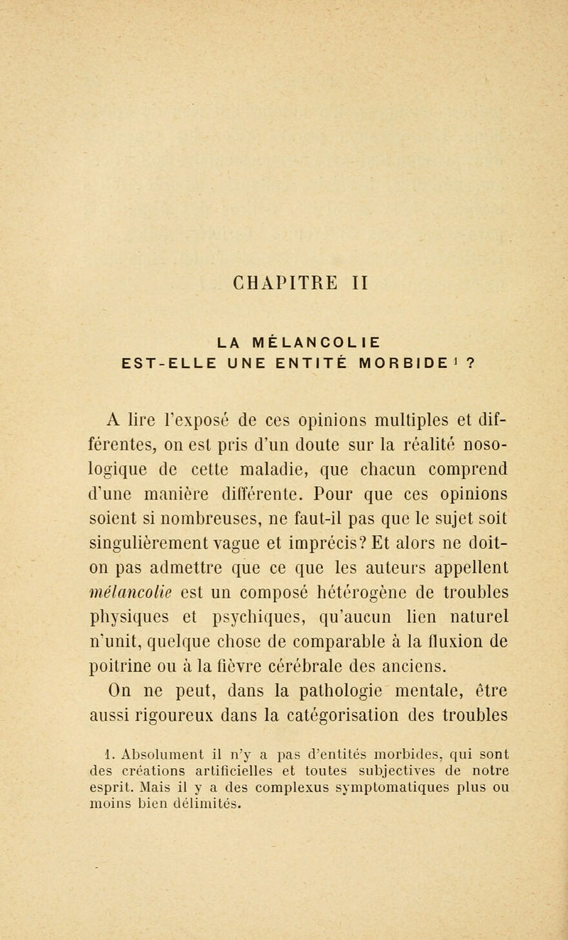 CHAPITRE II LA MELANCOLIE EST-ELLE UNE ENTITÉ M 0 R B I D E i ? A lire l'exposé de ces opinions multiples et dif- férentes, on est pris d'un doute sur la réalité noso- logique de cette maladie, que chacun comprend d'une manière différente. Pour que ces opinions soient si nombreuses, ne faut-il pas que le sujet soit singulièrement vague et imprécis? Et alors ne doit- on pas admettre que ce que les auteurs appellent mélancolie est un composé hétérogène de troubles physiques et psychiques, qu'aucun lien naturel n'unit, quelque chose de comparable à la fluxion de poitrine ou à la fièvre cérébrale des anciens. On ne peut, dans la pathologie mentale, être aussi rigoureux dans la catégorisation des troubles 1. Absolument il n'y a pas d'entités morbides, qui sont des créations artificielles et toutes subjectives de notre esprit. Mais il y a des complexus symptomatiques plus ou moins bien délimités.