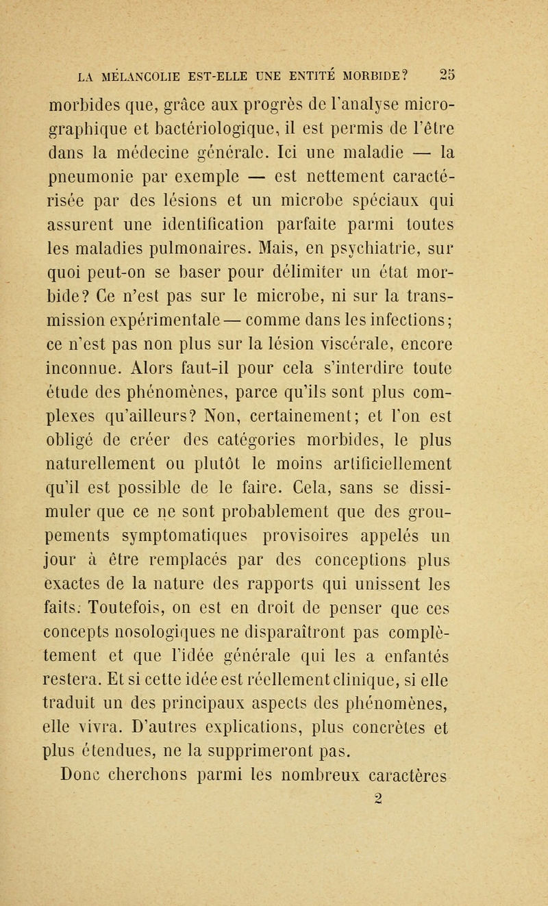 morbides que, grâce aux progrès de l'analyse micro- graphique et bactériologique, il est permis de l'être dans la médecine générale. Ici une maladie — la pneumonie par exemple — est nettement caracté- risée par des lésions et un microbe spéciaux qui assurent une identification parfaite parmi toutes les maladies pulmonaires. Mais, en psychiatrie, sur quoi peut-on se baser pour délimiter un état mor- bide? Ce n'est pas sur le microbe, ni sur la trans- mission expérimentale — comme dans les infections; ce n'est pas non plus sur la lésion viscérale, encore inconnue. Alors faut-il pour cela s'interdire toute étude des phénomènes, parce qu'ils sont plus com- plexes qu'ailleurs? Non, certainement; et Ton est obligé de créer des catégories morbides, le plus naturellement ou plutôt le moins artificiellement qu'il est possible de le faire. Cela, sans se dissi- muler que ce ne sont probablement que des grou- pements symptomatiques provisoires appelés un jour à être remplacés par des conceptions plus exactes de la nature des rapports qui unissent les faits. Toutefois, on est en droit de penser que ces concepts nosologiques ne disparaîtront pas complè- tement et que l'idée générale qui les a enfantés restera. Et si cette idée est réellement clinique, si elle traduit un des principaux aspects des phénomènes, elle vivra. D'autres exphcations, plus concrètes et plus étendues, ne la supprimeront pas. Donc cherchons parmi les nombreux caractères