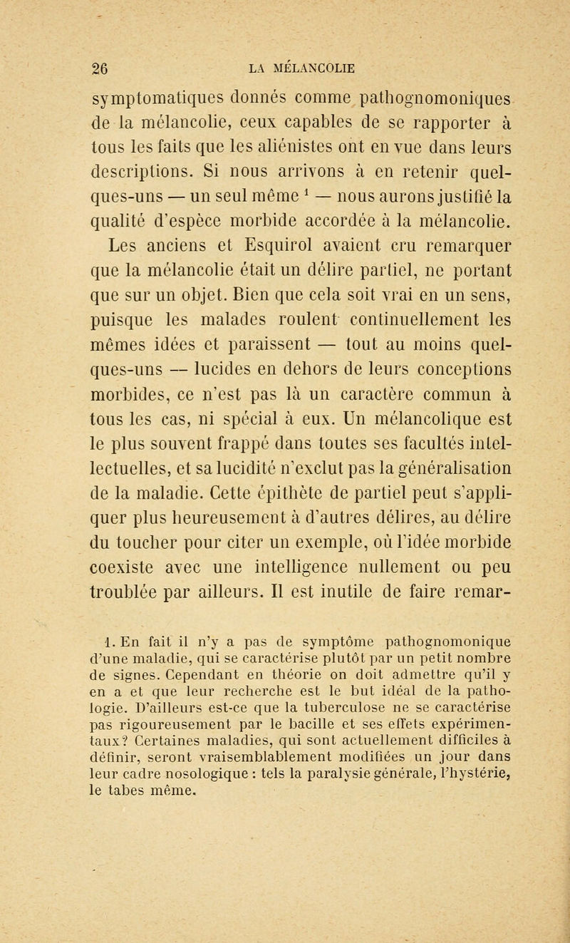 symptomatiques donnés comme pathognomoniques de la mélancolie, ceux capables de se rapporter à tous les faits que les aliénistes ont en vue dans leurs descriptions. Si nous arrivons à en retenir quel- ques-uns — un seul même ^ — nous aurons justifié la qualité d'espèce morbide accordée à la mélancolie. Les anciens et Esquirol avaient cru remarquer que la mélancolie était un délire partiel, ne portant que sur un objet. Bien que cela soit vrai en un sens, puisque les malades roulent continuellement les mêmes idées et paraissent — tout au moins quel- ques-uns — lucides en dehors de leurs conceptions morbides, ce n'est pas là un caractère commun à tous les cas, ni spécial à eux. Un mélancolique est le plus souvent frappé dans toutes ses facultés intel- lectuelles, et sa lucidité n'exclut pas la généralisation de la maladie. Cette épithète de partiel peut s'appli- quer plus heureusement à d'autres délires, au délire du toucher pour citer un exemple, où l'idée morbide coexiste avec une inteUigence nullement ou peu troublée par ailleurs. Il est inutile de faire remar- 1. En fait il n'y a pas de symptôme pathognomonique d'une maladie, qui se caractérise plutôt par un petit nombre de signes. Cependant en théorie on doit admettre qu'il y en a et que leur recherche est le but idéal de la patho- logie. D'ailleurs est-ce que la tuberculose ne se caractérise pas rigoureusement par le bacille et ses effets expérimen- taux? Certaines maladies, qui sont actuellement difficiles à définir, seront vraisemblablement modifiées un jour dans leur cadre nosologique : tels la paralysie générale, Thystérie, le tabès même.