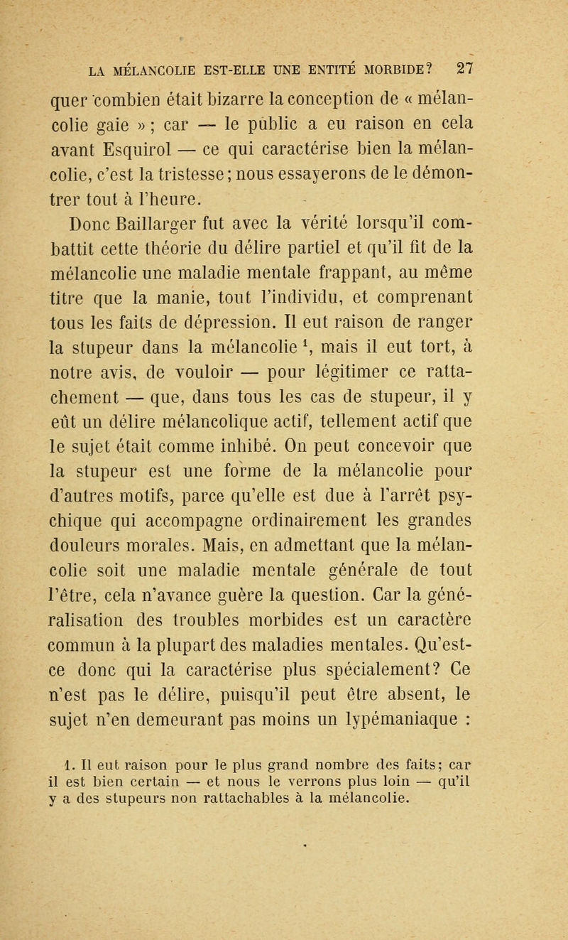 quer combien était bizarre la conception de « mélan- colie gaie » ; car — le public a eu raison en cela avant Esquirol — ce qui caractérise bien la mélan- colie, c'est la tristesse ; nous essayerons de le démon- trer tout à rheure. Donc Baillarger fut avec la vérité lorsqu'il com- battit cette théorie du délire partiel et qu'il fit de la mélancolie une maladie mentale frappant, au même titre que la manie, tout l'individu, et comprenant tous les faits de dépression. Il eut raison de ranger la stupeur dans la mélancolie \ mais il eut tort, à notre avis, de vouloir — pour légitimer ce ratta- chement — que, dans tous les cas de stupeur, il y eût un délire mélancolique actif, tellement actif que le sujet était comme inhibé. On peut concevoir que la stupeur est une forme de la mélancolie pour d'autres motifs, parce qu'elle est due à l'arrêt psy- chique qui accompagne ordinairement les grandes douleurs morales. Mais, en admettant que la mélan- cohe soit une maladie mentale générale de tout l'être, cela n'avance guère la question. Car la géné- rahsation des troubles morbides est un caractère commun à la plupart des maladies mentales. Qu'est- ce donc qui la caractérise plus spécialement? Ce n'est pas le délire, puisqu'il peut être absent, le sujet n'en demeurant pas moins un lypémaniaque : 1. Il eut raison pour le plus grand nombre des faits; car il est bien certain — et nous le verrons plus loin — qu'il y a des stupeurs non rattachables à la mélancolie.