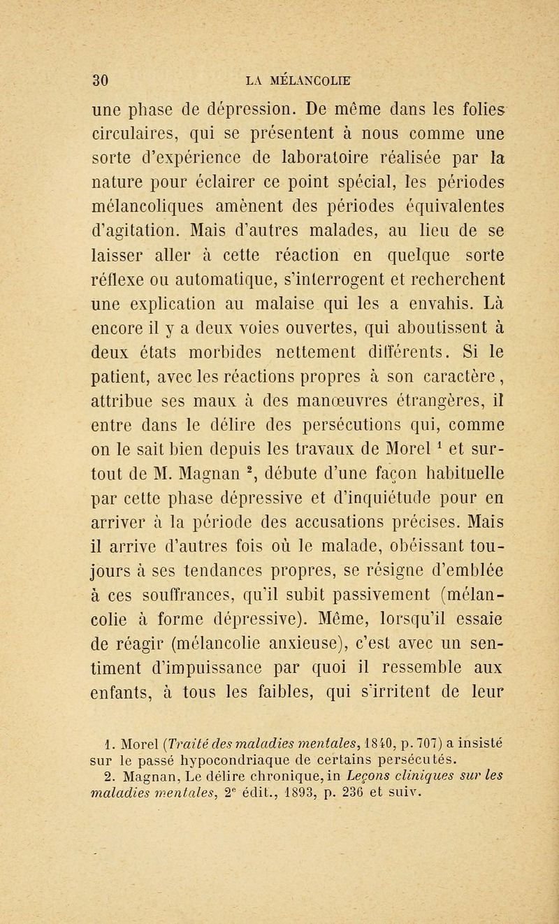 une phase de dépression. De même dans les folies circulaires, qui se présentent à nous comme une sorte d'expérience de laboratoire réalisée par la nature pour éclairer ce point spécial, les périodes mélancoliques amènent des périodes équivalentes d'agitation. Mais d'autres malades, au lieu de se laisser aller à cette réaction en quelque sorte réflexe ou automatique, s'interrogent et recherchent une explication au malaise qui les a envahis. Là encore il y a deux voies ouvertes, qui aboutissent à deux états morbides nettement différents. Si le patient, avec les réactions propres à son caractère , attribue ses maux à des manœuvres étrangères, il entre dans le déhre des persécutions qui, comme on le sait bien depuis les travaux de Morel ^ et sur- tout de M. Magnan S débute d'une façon habituelle par cette phase dépressive et d'inquiétude pour en arriver à la période des accusations précises. Mais il arrive d'autres fois où le malade, obéissant tou- jours à ses tendances propres, se résigne d'emblée à ces souffrances, qu'il subit passivement (mélan- colie à forme dépressive). Même, lorsqu'il essaie de réagir (mélancolie anxieuse), c'est avec un sen- timent d'impuissance par quoi il ressemble aux enfants, à tous les faibles, qui s'irritent de leur 1. Morel [Traité des maladies mentales, 1840, p. 707) a insisté sur le passé hypocondriaque de certains persécutés. 2. Magnan, Le délire chronique, in Leçons cliniques sur les maladies mentales, 2*' édit., 1893, p. 236 et suiv.
