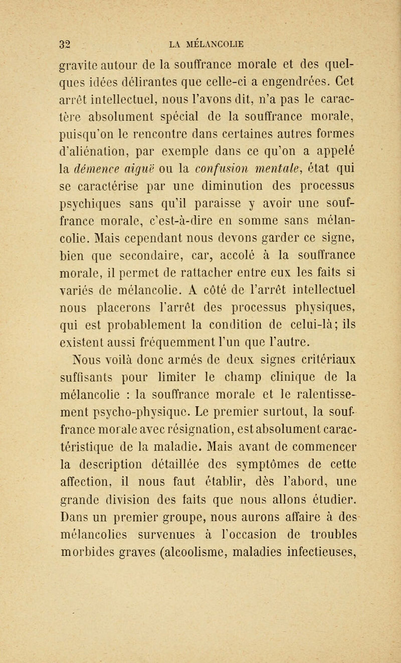 gravite autour de la souffrance morale et des quel- ques idées délirantes que celle-ci a engendrées. Cet arrêt intellectuel, nous l'avons dit, n'a pas le carac- tère absolument spécial de la souffrance morale, puisqu'on le rencontre dans certaines autres formes d'aliénation, par exemple dans ce qu'on a appelé la démence aiguë ou la confusion mentale, état qui se caractérise par une diminution des processus psychiques sans qu'il paraisse y avoir une souf- france morale, c'est-à-dire en somme sans mélan- colie. Mais cependant nous devons garder ce signe, bien que secondaire, car, accolé à la souffrance morale, il permet de rattacher entre eux les faits si variés de mélancolie. A côté de l'arrêt intellectuel nous placerons l'arrêt des processus physiques, qui est probablement la condition de celui-là; ils existent aussi fréquemment l'un que l'autre. Nous voilà donc armés de deux signes critcriaux suffisants pour limiter le champ clinique de la mélancolie : la souffrance morale et le ralentisse- ment psycho-physique. Le premier surtout, la souf- france morale avec résignation, est absolument carac- téristique de la maladie. Mais avant de commencer la description détaillée des symptômes de cette affection, il nous faut établir, dès l'abord, une grande division des faits que nous allons étudier. Dans un premier groupe, nous aurons affaire à des mélancolies survenues à l'occasion de troubles morbides graves (alcoohsme, maladies infectieuses,