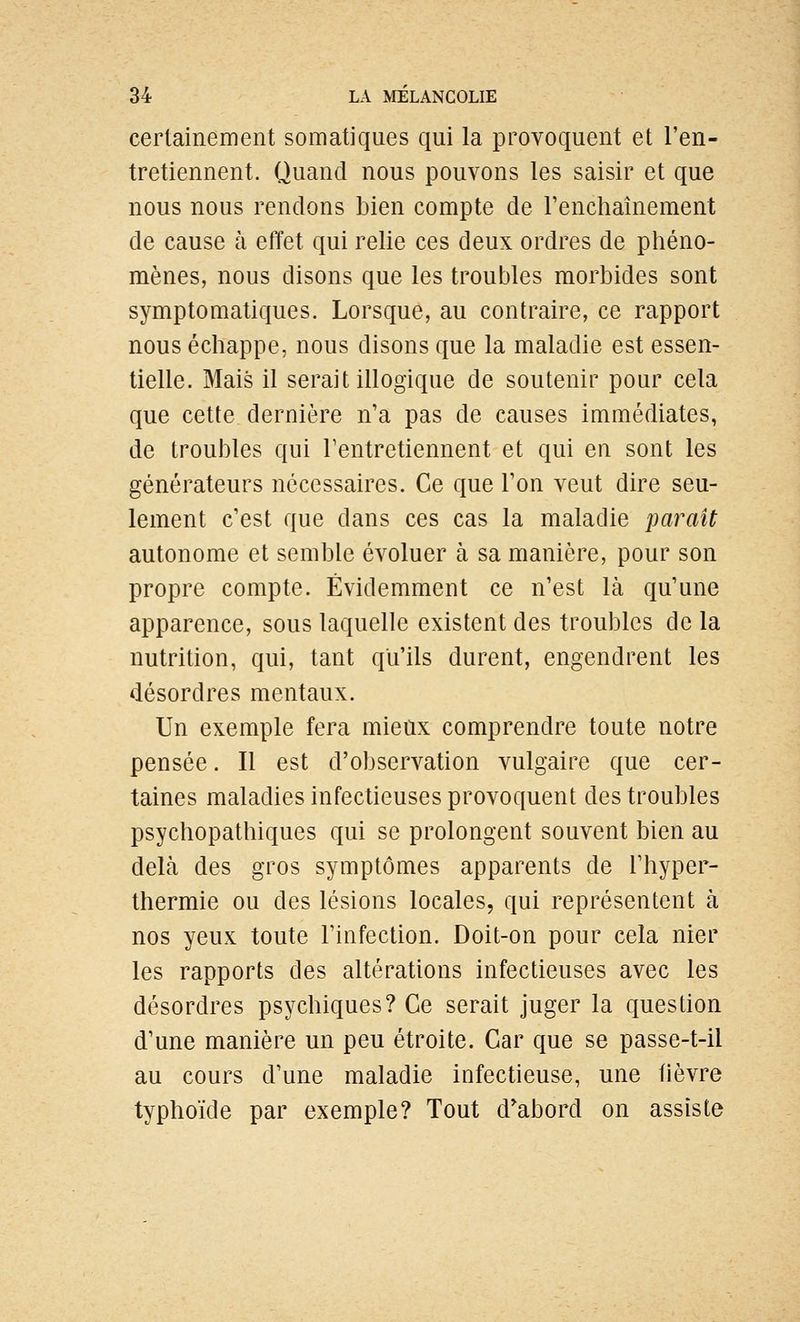 certainement somatiques qui la provoquent et l'en- tretiennent. Quand nous pouvons les saisir et que nous nous rendons bien compte de l'enchaînement de cause à effet qui relie ces deux ordres de phéno- mènes, nous disons que les troubles morbides sont symptomaliques. Lorsque, au contraire, ce rapport nous échappe, nous disons que la maladie est essen- tielle. Mais il serait illogique de soutenir pour cela que cette dernière n'a pas de causes immédiates, de troubles qui Tentretiennent et qui en sont les générateurs nécessaires. Ce que l'on veut dire seu- lement c'est que dans ces cas la maladie parait autonome et semble évoluer à sa manière, pour son propre compte. Évidemment ce n'est là qu'une apparence, sous laquelle existent des troubles de la nutrition, qui, tant qu'ils durent, engendrent les désordres mentaux. Un exemple fera mieux comprendre toute notre pensée. Il est d'observation vulgaire que cer- taines maladies infectieuses provoquent des troubles psychopathiques qui se prolongent souvent bien au delà des gros symptômes apparents de Thyper- thermie ou des lésions locales, qui représentent à nos yeux toute l'infection. Doit-on pour cela nier les rapports des altérations infectieuses avec les désordres psychiques? Ce serait juger la question d'une manière un peu étroite. Car que se passe-t-il au cours d'une maladie infectieuse, une fièvre typhoïde par exemple? Tout d'abord on assiste