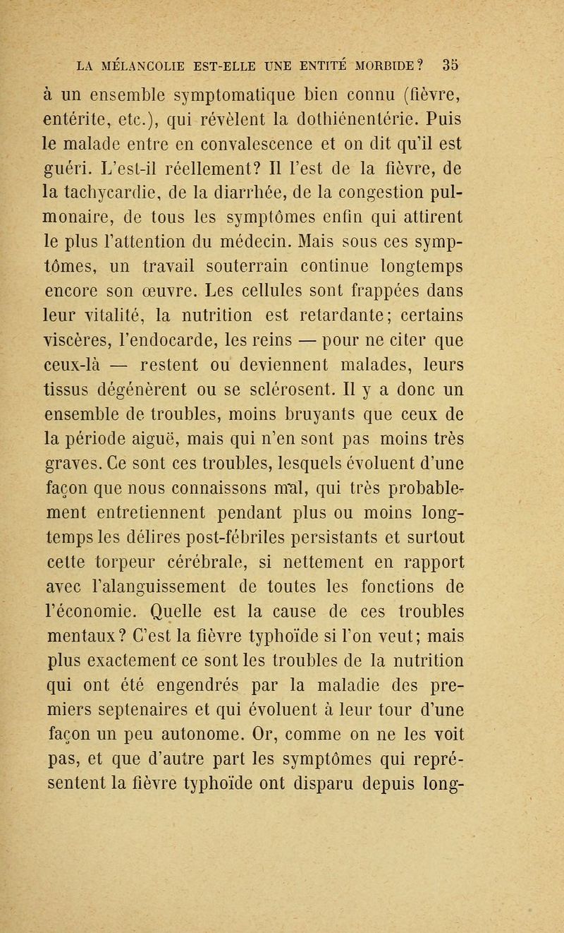 à un ensemble symptomatique bien connu (fièvre, entérite, etc.), qui révèlent la clothiénentérie. Puis le malade entre en convalescence et on dit qu'il est guéri. L'est-il réellement? Il l'est de la fièvre, de la tachycardie, de la diarrhée, de la congestion pul- monaire, de tous les symptômes enfin qui attirent le plus fattention du médecin. Mais sous ces symp- tômes, un travail souterrain continue longtemps encore son œuvre. Les cellules sont frappées dans leur vitalité, la nutrition est retardante; certains viscères, l'endocarde, les reins — pour ne citer que ceux-là — restent ou deviennent malades, leurs tissus dégénèrent ou se sclérosent. Il y a donc un ensemble de troubles, moins bruyants que ceux de la période aiguë, mais qui n'en sont pas moins très graves. Ce sont ces troubles, lesquels évoluent d'une façon que nous connaissons mTil, qui très probable^ ment entretiennent pendant plus ou moins long- temps les délires post-fébriles persistants et surtout celte torpeur cérébrale, si nettement en rapport avec Falanguissement de toutes les fonctions de l'économie. Quelle est la cause de ces troubles mentaux? C'est la fièvre typhoïde si Ton veut; mais plus exactement ce sont les troubles de la nutrition qui ont été engendrés par la maladie des pre- miers septénaires et qui évoluent à leur tour d'une façon un peu autonome. Or, comme on ne les voit pas, et que d'autre part les symptômes qui repré- sentent la fièvre typhoïde ont disparu depuis long-